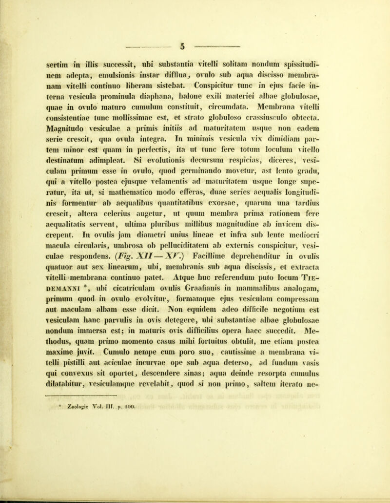 nem adepta, emulsionis instar difilua., ovulo sub aqua discisso membra- nam vitelli continuo liberam sistebat. Conspicitur tunc in ejus facie in- terna vesicula prominula diapbana, balone exili materiei albae globulosae, quae in ovulo maturo cumulum constituit, circumdata. Membrana vitelli consistentiae tunc mollissimae est, et strato globuloso crassiusculo obtecta. Magnitudo vesiculae a primis initiis ad maturitatem usque non eadem serie crescit, qua ovula integra. In minimis vesicula vix dimidiam par- tem minor est quam in perfectis, ita ut tunc fere totum loculum vitello destinatum adimpleat. Si evolutionis decursum respicias, diceres, vesi- culam primum esse in ovulo, quod germinando movetur, ast lento gradu, qui a vitello postea ejusque velamentis ad maturitatem usque Ionge supe- ratur, ita ut, si mathematico modo efleras, duae series aequalis longitudi- nis formentur ab aequalibus quantitatibus exorsae, quarum una tardius crescit, altera celerius augetur, ut quum membra prima rationem fere aequalitatis servent, ultima pluribus millibus magnitudine ab invicem dis- crepent. In ovulis jam diametri unius lineae et infra sub lente mediocri macula circularisj umbrosa ob pelluciditatem ab externis conspicitur, vesi- culae respondens. (Fig. XII—XV.) Facillime deprebenditur in ovulis quatuor aut sex linearum, ubi, membranis sub aqua discissisj et extracta vitelli membrana continuo patet. Atque buc referendum puto locum Tie- demanni *, ubi cicatriculam ovulis Graafianis in mammalibus analogam, primum quod in ovulo evolvitur, formamque ejus vesiculam compressam aut maculam albam esse dicit. Non equidem adeo difficile negotium est vesiculam banc parvulis in ovis detegere, ubi substantiae albae globulosae nondum immersa est; in maturis ovis difficilius opera baec succedit. Me- tbodus, quatn primo momento casus mibi fortuitus obtulit, me etiam postea maxime juvit. Cumulo nempe cum poro suo, cautissime a membrana vi- telli pistilli aut aciculae incurvae ope sub aqua deterso, ad fundum vasis qui convexus sit oporletj descendere sinas; aqua deinde resorpta cumulus dilatabitur, vesiculamque revelabitj quod si non prirao, saltem iterato ne- Zoolo^ie Vol. IIt. p. 100.