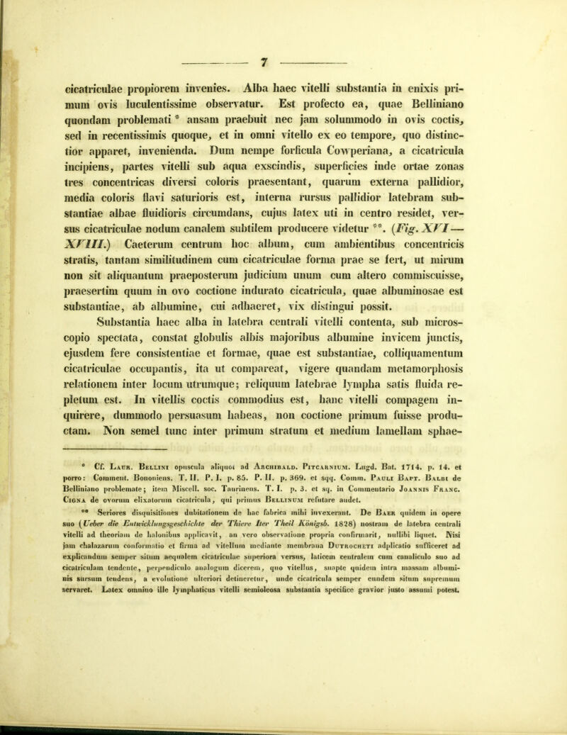 cicatriculae propiorem invenies. Alba Iiaec vitelli snbstantia in enixis pri- mnni ovis luculentissinie observatur. Est profecto ea, quae Belliniano quondam problemati * ansam praebuit nec jam solummodo in ovis coctis^ sed in recentissimis quoque^ et in omni vitello ex eo tempore., quo distinc- lior apparet, invenienda. Dum nempe forficula Cowperiana, a cicatricula incipiens, partes vitelli sub aqua exscindis, superficies inde ortae zonas tres concentricas diversi coloris praesentant, quarum externa pallidior, media coloris flavi saturioris est, interna rursus pallidior latebram sub- stantiae albae fluidioris circumdans, cujus latex uti in centro residet, ver- sus cicatriculae nodum canalem subtilem producere videtur **. (Fig. XVI— XVIII.) Caeterum centrum boc album, cum ambientibus concentricis stratis, tantam similitudinem cum cicatriculae forma prae se fert, ut mirum non sit aliquantum praeposterum judicium unum cum altero commiscuisse, praesertim quum in ovo coctione indurato cicatricula., quae albuminosae est substantiae, ab albumine, cui adbaeret, vix distingui possit. Substantia baec alba in latebra centrali vitclli contenta, sub micros- copio spectata, constat globulis albis majoribus albumine invicem junctis, ejusdem fere consistentiae et formae, quae est substantiae, colliquamentum cicatriculae occupantis, ita ut compareat, vigere quandam metamorpbosis relationem inter locum utrumque; reliquum latebrae lyrnpba satis fluida re- pletum est. In vitellis coctis commodius est, banc vitelli compagem in- quirere, dummodo persuasum babeas, non coctione primum fuisse produ- ctam. Non semel tunc inter primum stratum et medium lamellam spbae-  Cf. Lauh. Bellini opusculn aliquoi ad Archibald. Pitcaknium. Lu»d. Bat. 1714. p. 14. et porro: Coininent. Bononicns. T. II. P. I. p. 85. P. II. p. ,H69. et sqtf. Coinin. Pauli Bapt. Balbi de Belliniano problemate; iteici IMiscell. soc. Taurinens. T. I. p. 3. et sq. in Commentario Joanms Franc. Cigna de ovoriun elixatonnn cicatricula, qtii primtis Bellinum refntare audet. *° Seriores disquisitiones dnbitationein de hac fabrica inilii invexerant. De Baek qnidem in opere sno {Ueber die Entwickliingsgeschichte der T/iiere Iter T/tcil Konigsb. 1828) nostrain de latebra ccntrali vitelli ad tiieoriam dc Iinlonibiis applicavit, an vero obscrvalione propria confirmarit, ntillibi liqnet. Nisi jain clialazarmn conforinatio ct fiiina ad vitelltun mcdiante meinbrana Dutkocheti adplicatio stifficeret ad explicandnm seinper sittnb aequalem cicatricnlac snperiora versns, lalicein centralein cmn canalicnlo sno ad cicatriculam tendcntc, pei pendicnlo analog^nin dicerem, qno vitelius, suapte qtiidein intra massani albmni- uis siirsuin tendens, a evolntione ulleriori detineretitr, unde cicatricnla semper cundein sittim sti|>rciniun serraret. Latex omnino ille Ijmphatictis vitelli seinioleosa substantia specificc gravior justo assiuui potest.