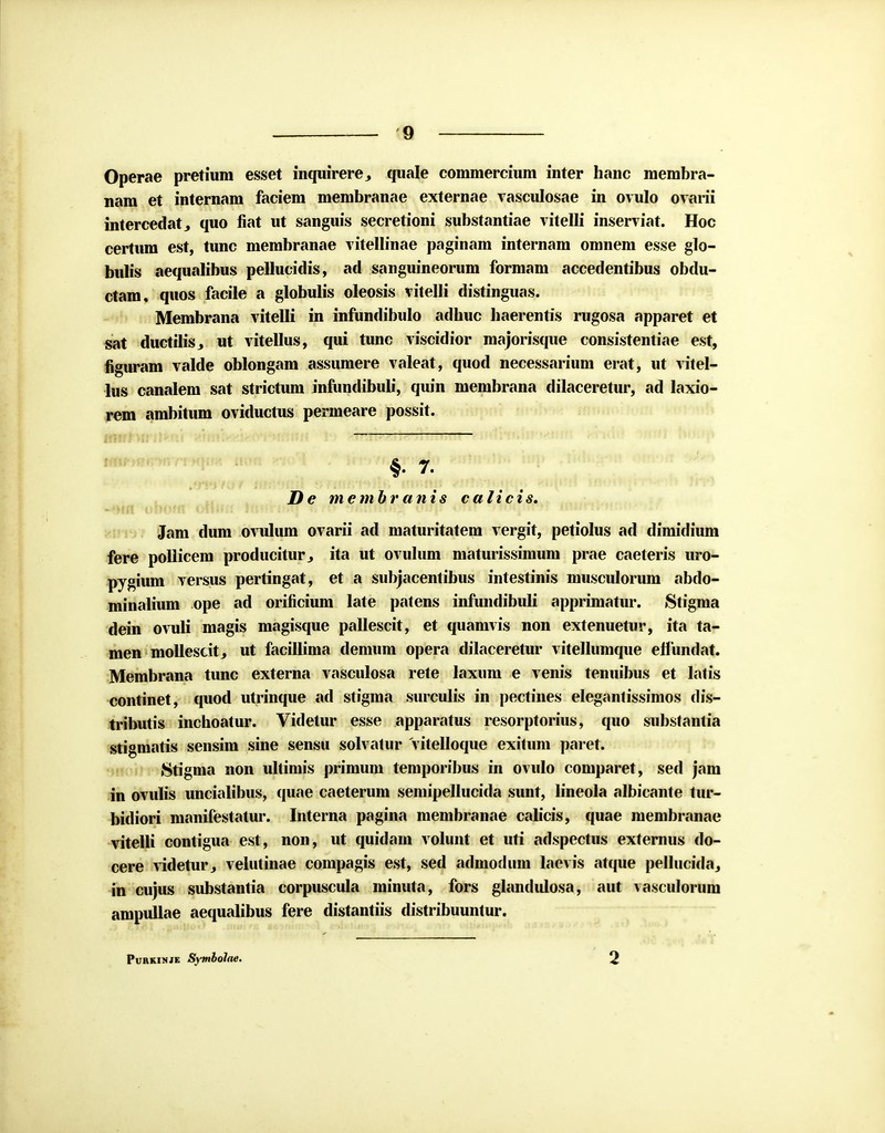 Operae pretiura esset inquirere,, quale commercium inter hanc membra- nam et internam faciem membranae externae vasculosae in ovulo ovarii intercedat., quo fiat ut sanguis secretioni substantiae vitelli inserviat. Hoc certum est, tunc membranae vitellinae paginam internam omnem esse glo- bulis aequalibus pellucidis, ad sanguineorum formam accedentibus obdu- ctam. quos facile a globulis oleosis vitelli distinguas. Membrana vitelli in infundibulo adbuc baerentis rugosa apparet et sat ductilis., ut vitellus, qui tunc viscidior majorisque consistentiae est, figuram valde oblongam assumere valeat, quod necessarium erat, ut vitel- lus canalem sat strictum infundibuU, quin membrana dilaceretur, ad laxio- rem ambitum oviductus permeare possit. tmtlm iiti >mi:'?\r<*riv:um v AmW.tw'Aintom HfdWftlii' Miiitt mdil >fnii Umip De membr anis calicis, ~'>ifl oliofft oiiiw tfiiirifJff r»w Tr.ffiRA* Cftf|r €mr HMJMVI iiii/n,'»in«*»>ir Jam dum ovulum ovarii ad maturitatem vergit, petiolus ad dimidium fere pollicem producitur., ita ut ovulum maturissimum prae caeteris uro- pygium versus pertingat, et a subjacentibus intestinis musculorum abdo- minalium ope ad orificium late patens infundibuli apprimatur. Stigma dein ovuli magis magisque pallescit, et quamvis non extenuetur, ita ta- men moUescit., ut facillima demum opera dilaceretur vitellumque eflundat. Membrana tunc externa vasculosa rete laxum e venis tenuibus et latis continet, quod utrinque ad stigma surculis in pectines elegantissimos dis- tributis inchoatur. Videtur esse apparatus resorptorius, quo substantia stigmatis sensim sine sensu solvatur Vitelloque exitum paret. Stigma non ultimis primum temporibus in ovulo comparet, sed jam in ovulis uncialibus, quae caeterum semipellucida sunt, lineola albicante tur- bidiori manilestatur. Interna pagina membranae calicis, quae membranae vitelli contigua est, non, ut quidam volunt et uti adspectus externus do- cere videtur, velutinae compagis est, sed admodum lacvis atque pellucida, in cujus substantia corpuscula minuta, fors glandidosa, aut vasculorum ampuUae aequalibus fere distantiis distribuuntur. ' — t>i 4*T Purkinje Symlolae. 2