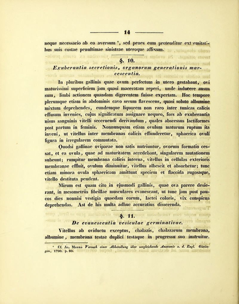 neque necessario ab eo aversum *, sed penes enm protenriiliir ext cmitat;- bns suis costae penultimae sinistrae uteroque affixum. Exuberantia secretionis, organorum generationis mar- cescentia. In pluribus gallinis quae ovum perfectum in utero gestabant, ovi maturissimi superficiem jam quasi maceratam reperi, unde inducere ausus sum^ limbi actionem quandam digerentem fuisse expertam. Hoc tempore plerumque etiam in abdominis cavo serum flavesoens., quasi soluto albumine mixtum depreliendes, eundemque liquorem non raro inter tunicas calicis effusum invenies, cujus significatum assignare nequeo, fors ab exuberantia nisus sanguinis vitelli secernendi derivandum,, quales abscessus lactiformes post partum in feminis. Nonnunquam etiam ovulum maturum ruptum ita invenij ut vitellus inter membranas calicis effunderetur, spbaerica ovuli figura in irregularem commutata. Quodsi gallinae oviparae non satis nutriuntur, ovorum formatio ces- sat, et ea ovuhij quae ad maturitatem accedebant, singularem mutationem subeunt; rumpitur membrana calicis interna, vitellus in celhdas exterioris membranae effluit, ovulum diminuitur, vitellus albescit et absorbetur; tunc etiam minora ovula spbaericam amittunt speciem et flaccida rugosaque, vitello destituta pendent. Mirum est quam cito in ejusmodi gallinis, quae ova parere desie- rant, in mesometriis fibrillae musculares evanescant, ut tunc jam post pau- cos dies nonnisi vestigia quaedam eorum, lactei coloris, vix conspicua deprehendas. Ast de bis multa adbuc accuratius disserenda. ^pyrwr^ mrAiiainte 6i^^,:„V. >«>*■JfcpW'»^ De evanescentia vesiculae germinativae. Vitellus ab oviductu exceptus, chalazis, chalazarum membrana, albimiine , membrana testae duplici testaque in progressu suo instruitur. * Cf. Al. Monivo Versuch einer Abliandlung iiber vergleichende Anatomle a. d. Engl. Gbttin- gen, 1790. p. 80.