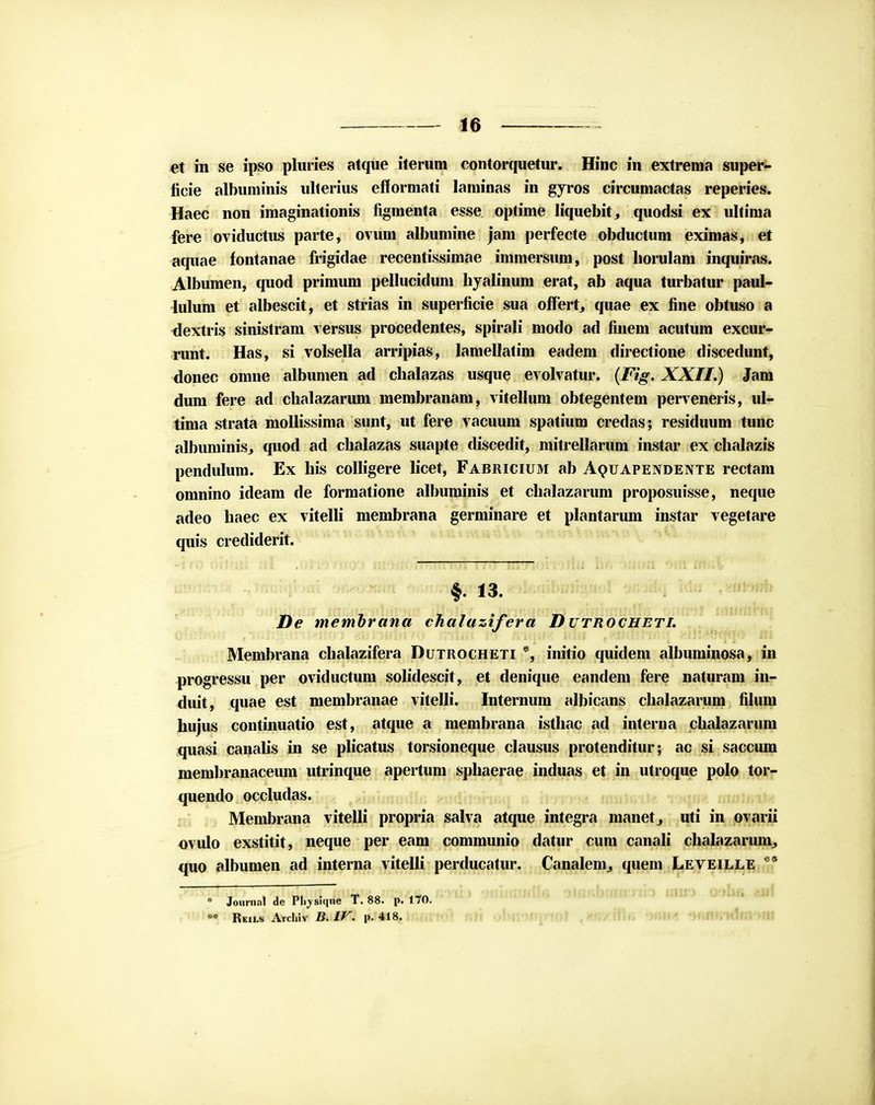 et in se ipso pluries atque iterum contorquetur. Hinc in extrema super- ficie albuminis ulterius efformati laminas in gyros circumactas reperies. Haec non imaginationis figmenta esse optime liquebit, quodsi ex ultima fere oviductus parte, ovum albumine jam perfecte obductum eximas, et aquae fontanae frigidae recentissimae immersum, post horulam inquiras. Albumen, quod primum pellucidum hyalinum erat, ab aqua turbatur paul- lulum et albescit, et strias in superficie sua offert, quae ex fine obtuso a dextris sinistram versus procedentes, spirali modo ad finem acutum excur- runt. Has, si volsella arripias, lamellatim eadem directione discedunt, donec omne albumen ad chalazas usque evolvatur. (Fig. XXII.) Jam dum fere ad chalazarum membranam, vitellum obtegentem perveneris, ul- tima strata mollissima sunt, ut fere vacuum spatiura credas; residuum tunc albuminiSj quod ad chalazas suapte discedit, mitrellarum instar ex chalazis pendulum. Ex his colligere licet, Fabricium ab Aquapendente rectam omnino ideam de formatione albuminis et chalazarum proposuisse, neque adeo haec ex vitelli membrana germinare et plantarum instar vegetare quis crediderit. imrtrn^ ^miHi^^.^Umh^ol t>*Mfq Mu v*irwb De membrana chalazifera Dutrocheti. Membrana chalazifera Dutrocheti *, initio quidem albuminosa, in progressu per oviductum solidescit, et denique eandem fere naturam in- duit, quae est membranae vitelli. Internum albicans chalazarum filum hujus continuatio est, atque a membrana isthac ad interna chalazarum quasi canalis in se plicatus torsioneque clausus protenditur; ac si saccum membranaceum utrinque apertum sphaerae induas et in utroque polo tor- quendo occludas. Membrana vitelli propria salva atque integra manet^ uti in ovarii ovulo exstitit, neque per eam communio datur cum canali chalazaruin, quo albumen ad interna vitelli perducatur. Canalenij quem Leveille ** ° ioiimal de Pli,ysiq«e T. 88. p. 170.