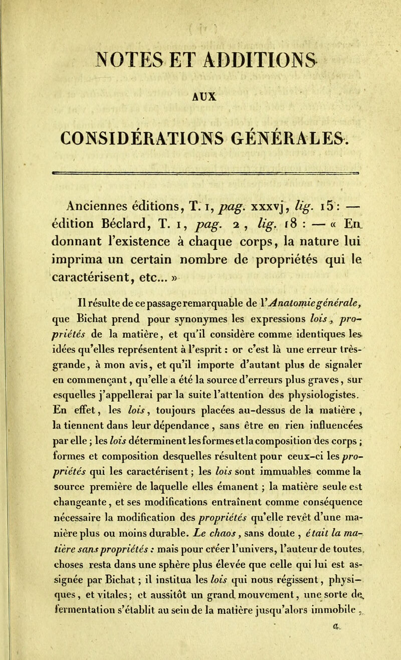 NOTES ET ADDITIONS AUX CONSIDÉRATIONS GÉNÉRALES. Anciennes éditions, T'.i,p.ag. xxxvj, lig. i5 : — édition Béclard, T. i, pag. 2 , lig, f8 : — « En. donnant l'existence à chaque corps, la nature lui imprima un certain nombre de propriétés qui le caractérisent, etc.. » Il résulte de ce passage remarquable de VAnatomie générale, que Bichat prend pour synonymes les expressions lois, pro- priétés de la matière, et qu'il considère comme identiques les idées qu'elles représentent à l'esprit : or c'est là une erreur très- grande , à mon avis, et qu'il importe d'autant plus de signaler en commençant, qu'elle a été la source d'erreurs plus graves, sur esquelles j'appellerai par la suite l'attention des physiologistes. En effet, les lois, toujours placées au-dessus de la matière , la tiennent dans leur dépendance , sans être en rien influencées par elle ; les lois déterminent les formes etla composition des corps ; formes et composition desquelles résultent pour ceux-ci les pro- priétés qui les caractérisent ; les lois sont immuables comme la source première de laquelle elles émanent ; la matière seule est changeante, et ses modifications entraînent comme conséquence nécessaire la modification des propriétés qu'elle revêt d'une ma- nière plus ou moins durable. Le chaos, sans doute , était la ma- tière sans propriétés : mais pour créer l'univers, l'auteur de toutes, choses resta dans une sphère plus élevée que celle qui lui est as- signée par Bichat ; il institua les lois qui nous régissent, physi- ques, et vitales; et aussitôt un grand mouvement, une sorte de, fermentation s'établit au sein de la matière jusqu'alors immobile