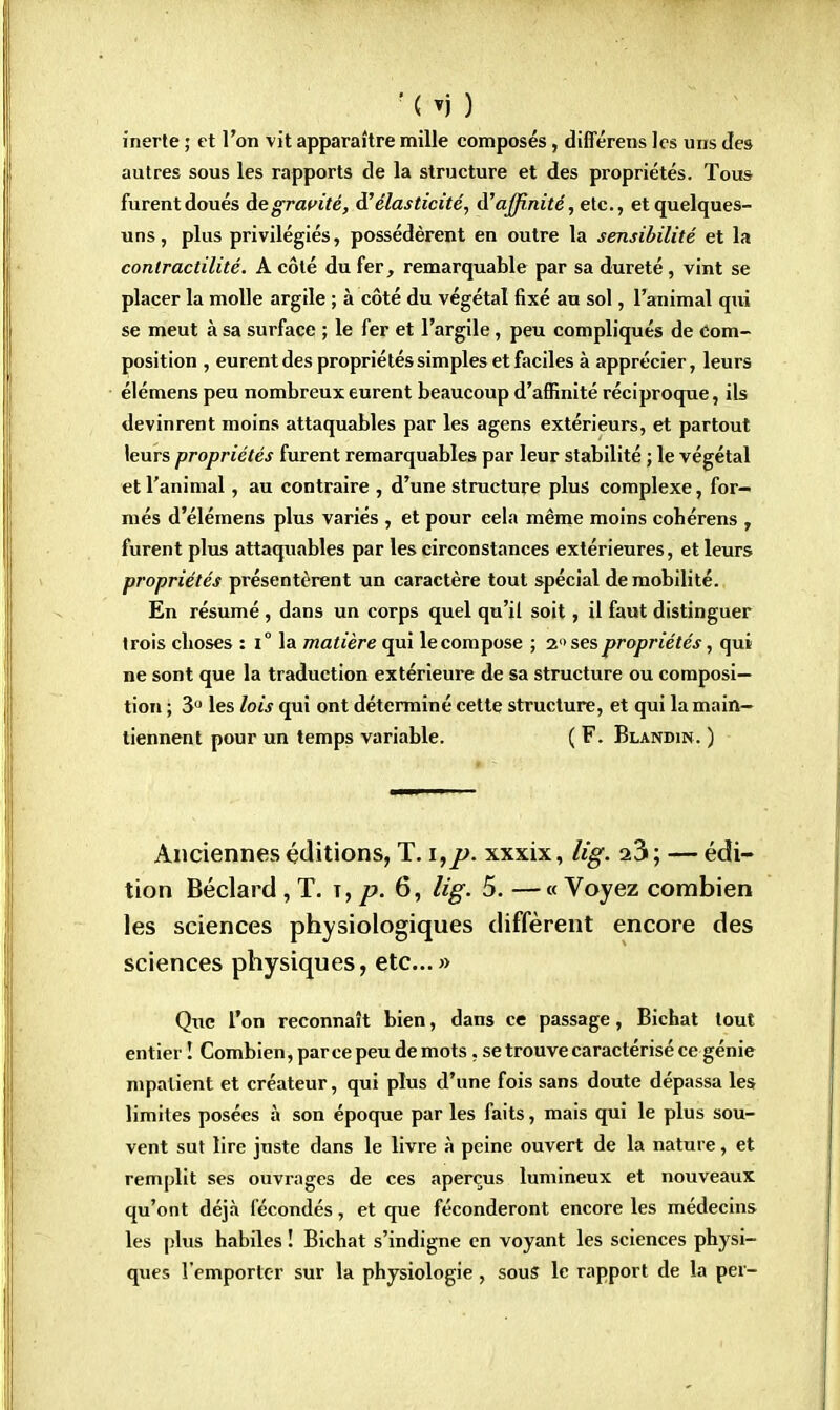 inerte ; et l'on vit apparaître mille composés, différens les uns des autres sous les rapports de la structure et des propriétés. Tous furent doués de gravité, d'élasticité, d'affinité, etc., et quelques- uns , plus privilégiés, possédèrent en outre la sensibilité et la conlractilité. A côté du fer, remarquable par sa dureté, vint se placer la molle argile ; à côté du végétal fixé au sol, l'animal qui se meut à sa surface ; le fer et l'argile, peu compliqués de com- position , eurent des propriétés simples et faciles à apprécier, leurs élémens peu nombreux eurent beaucoup d'affinité réciproque, ils devinrent moins attaquables par les agens extérieurs, et partout leurs propriétés furent remarquables par leur stabilité ; le végétal et l'animal, au contraire , d'une structure plus complexe, for- més d'élémens plus variés , et pour cela même moins cohérens , furent plus attaquables par les circonstances extérieures, et leurs propriétés présentèrent un caractère tout spécial de mobilité. En résumé , dans un corps quel qu'il soit, il faut distinguer trois cboses : i° la matière qui le compose ; 2 ses propriétés, qui ne sont que la traduction extérieure de sa structure ou composi- tion ; 3° les lois qui ont déterminé cette structure, et qui la main- tiennent pour un temps variable. ( F. Blandin. ) Anciennes éditions, T. \,p. xxxix, lig. 23; — édi- tion Béclard , T. t, p. 6, lig. 5. —« Voyez combien les sciences physiologiques diffèrent encore des sciences physiques, etc..» Que l'on reconnaît bien, dans ce passage, Bichat tout entier ! Combien, parce peu de mots, se trouve caractérisé ce génie mpalient et créateur, qui plus d'une fois sans doute dépassa les limites posées à son époque par les faits, mais qui le plus sou- vent sut lire juste dans le livre à peine ouvert de la nature, et remplit ses ouvrages de ces aperçus lumineux et nouveaux qu'ont déjà fécondés, et que féconderont encore les médecins les plus habiles ! Bichat s'indigne en voyant les sciences physi- ques l'emporter sur la physiologie , sous le rapport de la pei-