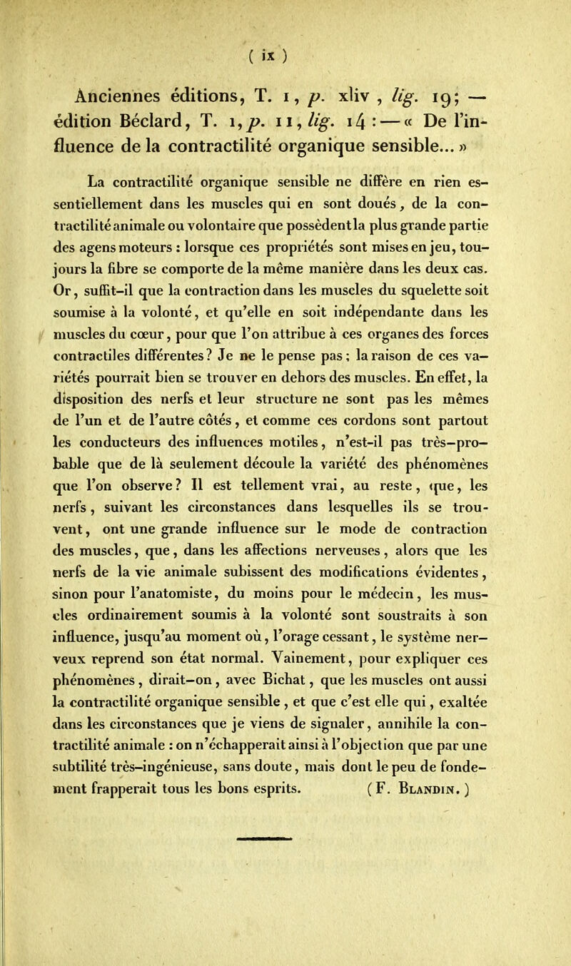 Anciennes éditions, T. i, p. xliv , lig. 19; — édition Béclard, T. i,p. 11S lig. i^' — « De l'in- fluence de la contractilité organique sensible... » La contractilité organique sensible ne diffère en rien es- sentiellement dans les muscles qui en sont doués, de la con- tractilité animale ou volontaire que possèdentla plus grande partie des agens moteurs : lorsque ces propriétés sont mises en jeu, tou- jours la fibre se comporte de la même manière dans les deux cas. Or, suffit-il que la contraction dans les muscles du squelette soit soumise à la volonté, et qu'elle en soit indépendante dans les muscles du cœur, pour que l'on attribue à ces organes des forces contractiles différentes? Je ne le pense pas; la raison de ces va- riétés pourrait bien se trouver en debors des muscles. En effet, la disposition des nerfs et leur structure ne sont pas les mêmes de l'un et de l'autre côtés, et comme ces cordons sont partout les conducteurs des influences motiles, n'est-il pas très-pro- bable que de là seulement découle la variété des phénomènes que l'on observe? Il est tellement vrai, au reste, (rue, les nerfs, suivant les circonstances dans lesquelles ils se trou- vent , ont une grande influence sur le mode de contraction des muscles, que, dans les affections nerveuses, alors que les nerfs de la vie animale subissent des modifications évidentes, sinon pour l'anatomiste, du moins pour le médecin, les mus- cles ordinairement soumis à la volonté sont soustraits à son influence, jusqu'au moment où, l'orage cessant, le système ner- veux reprend son état normal. Vainement, pour expliquer ces phénomènes, dirait-on, avec Bichat, que les muscles ont aussi la contractilité organique sensible, et que c'est elle qui, exaltée dans les circonstances que je viens de signaler, annihile la con- tractilité animale : on n'échapperait ainsi à l'objection que par une subtilité très-ingénieuse, sans doute, mais dont le peu de fonde- ment frapperait tous les bons esprits. (F. Blandin. )