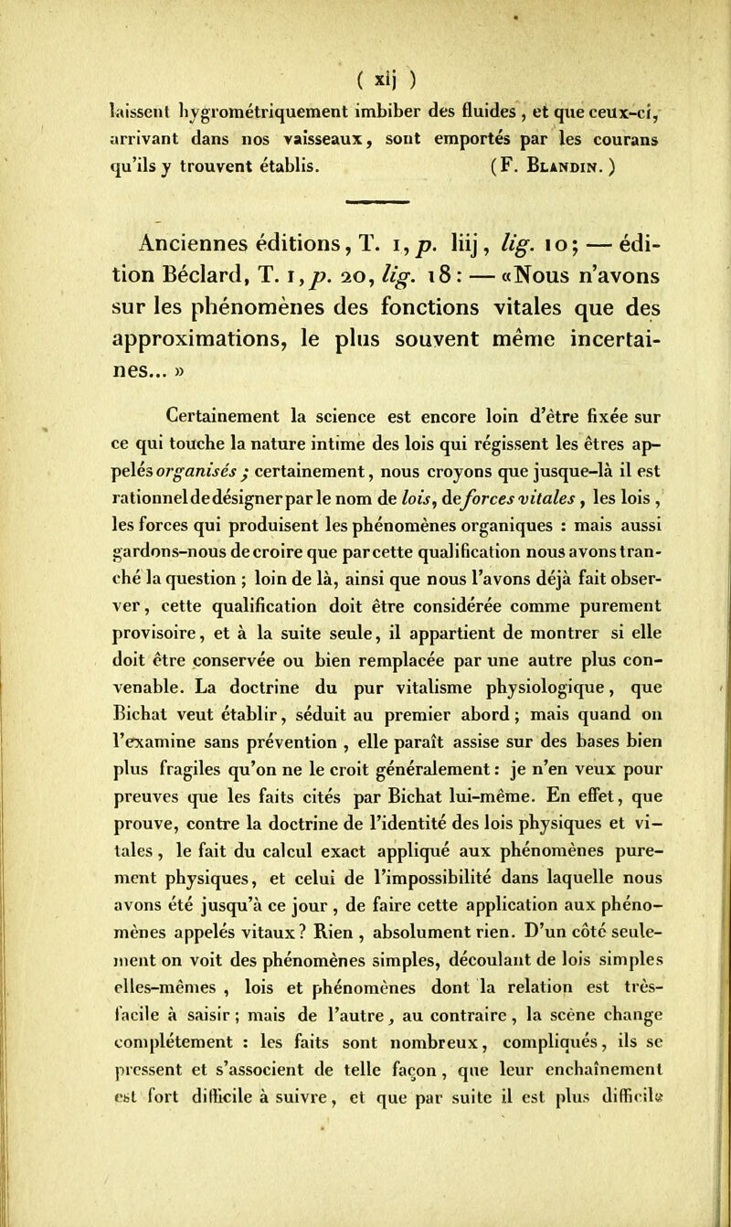 laissent hygrométriquement imbiber des fluides , et que ceux-ci, arrivant dans nos vaisseaux, sont emportés par les courans qu'ils y trouvent établis. (F. Blandin. ) Anciennes éditions, T. i,p. liij, lig. 10; — édi- tion Béclard, T. \,p. 20, lig. 18: — «Nous n'avons sur les phénomènes des fonctions vitales que des approximations, le plus souvent même incertai- nes... » Certainement la science est encore loin d'être fixée sur ce qui touche la nature intime des lois qui régissent les êtres ap- pelés organisés ; certainement, nous croyons que jusque-là il est rationnel de désigner par le nom de lois, de forces vitales, les lois , les forces qui produisent les phénomènes organiques : mais aussi gardons-nous de croire que par cette qualification nous avons tran- ché la question ; loin de là, ainsi que nous l'avons déjà fait obser- ver , cette qualification doit être considérée comme purement provisoire, et à la suite seule, il appartient de montrer si elle doit être conservée ou bien remplacée par une autre plus con- venable. La doctrine du pur vitalisme physiologique, que Bichat veut établir, séduit au premier abord ; mais quand on l'examine sans prévention , elle paraît assise sur des bases bien plus fragiles qu'on ne le croit généralement : je n'en veux pour preuves que les faits cités par Bichat lui-même. En effet, que prouve, contre la doctrine de l'identité des lois physiques et vi- tales , le fait du calcul exact appliqué aux phénomènes pure- ment physiques, et celui de l'impossibilité dans laquelle nous avons été jusqu'à ce jour , de faire cette application aux phéno- mènes appelés vitaux? Rien , absolument rien. D'un côté seule- ment on voit des phénomènes simples, découlant de lois simples elles-mêmes , lois et phénomènes dont la relation est très- facile à saisir ; mais de l'autre, au contraire, la scène change complètement : les faits sont nombreux, compliqués, ils se pressent et s'associent de telle façon, que leur enchaînement est fort difficile à suivre, et que par suite il est plus difficile