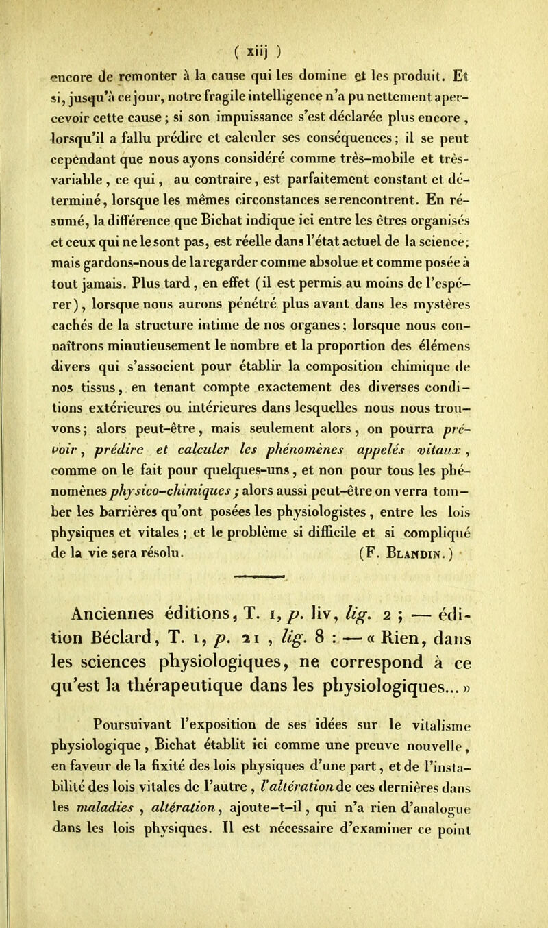 encore de remonter à la cause qui les domine ei les produit. Et si, jusqu'à ce jour, notre fragile intelligence n'a pu nettement aper- cevoir cette cause ; si son impuissance s'est déclarée plus encore , lorsqu'il a fallu prédire et calculer ses conséquences ; il se peut cependant que nous ayons considéré comme très-mobile et très- variable , ce qui, au contraire, est parfaitement constant et dé- terminé, lorsque les mêmes circonstances se rencontrent. En ré- sumé, la différence que Bichat indique ici entre les êtres organisés et ceux qui ne le sont pas, est réelle dans l'état actuel de la science ; mais gardons-nous de la regarder comme absolue et comme posée à tout jamais. Plus tard , en effet (il est permis au moins de l'espé- rer) , lorsque nous aurons pénétré plus avant dans les mystères cachés de la structure intime de nos organes ; lorsque nous con- naîtrons minutieusement le nombre et la proportion des élémens divers qui s'associent pour établir la composition chimique de nos tissus, en tenant compte exactement des diverses condi- tions extérieures ou intérieures dans lesquelles nous nous trou- vons ; alors peut-être, mais seulement alors, on pourra pré- voir , prédire et calculer les phénomènes appelés vitaux, comme on le fait pour quelques-uns, et non pour tous les phé- nomènes physico-chimiques • alors aussi peut-être on verra tom- ber les barrières qu'ont posées les physiologistes , entre les lois physiques et vitales ; et le problème si difficile et si compliqué de la vie sera résolu. (F. Blandin. ) Anciennes éditions, T. i,p. liv, lis. 2 ; — édi- tion Béclard, T. 1, p. 21 , lig. 8 : — « Rien, dans les sciences physiologiques, ne correspond à ce qu'est la thérapeutique dans les physiologiques... » Poursuivant l'exposition de ses idées sur le vitalisme physiologique, Bichat établit ici comme une preuve nouvelle, en faveur de la fixité des lois physiques d'une part, et de l'insta- bilité des lois vitales de l'autre , l'altération de ces dernières dans les maladies , altération, ajoute-t-il, qui n'a rien d'analogue dans les lois physiques. Il est nécessaire d'examiner ce point