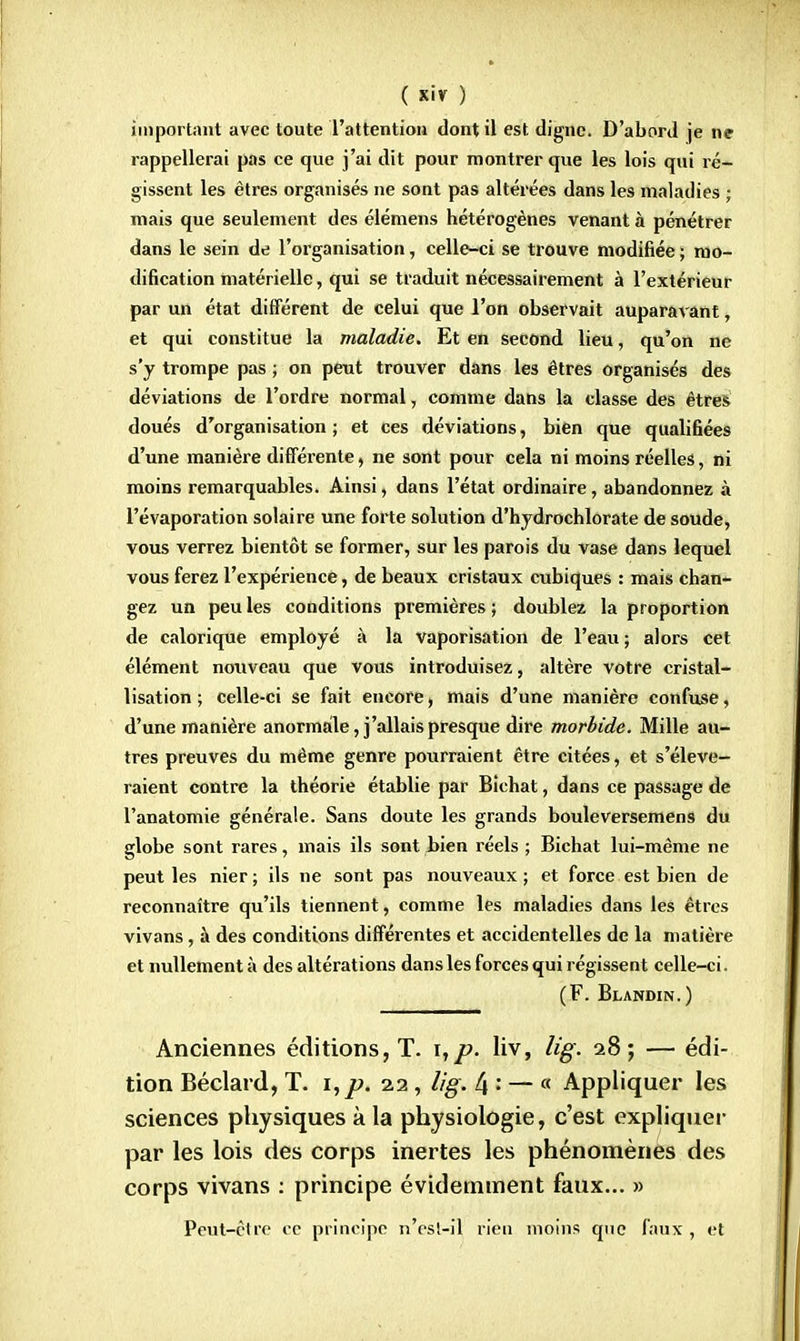 important avec toute l'attention dont il est digne. D'abord je ne rappellerai pas ce que j'ai dit pour montrer que les lois qui ré- gissent les êtres organisés ne sont pas altérées dans les maladies ; mais que seulement des élémens hétérogènes venant à pénétrer dans le sein de l'organisation, celle-ci se trouve modifiée ; mo- dification matérielle, qui se traduit nécessairement à l'extérieur par un état différent de celui que l'on observait auparaAant, et qui constitue la maladie. Et en second lieu, qu'on ne s'y trompe pas ; on peut trouver dans les êtres organisés des déviations de l'ordre normal, comme dans la classe des êtres doués d'organisation; et ces déviations, bien que qualifiées d'une manière différente, ne sont pour cela ni moins réelles, ni moins remarquables. Ainsi, dans l'état ordinaire, abandonnez à l'évaporation solaire une forte solution d'hydrochlorate de soude, vous verrez bientôt se former, sur les parois du vase dans lequel vous ferez l'expérience, de beaux cristaux cubiques : mais chan- gez un peu les conditions premières ; doublez la proportion de calorique employé à la vaporisation de l'eau ; alors cet élément nouveau que vous introduisez, altère votre cristal- lisation; celle-ci se fait encore, mais d'une manière confuse, d'une manière anormale, j'allais presque dire morbide. Mille au- tres preuves du même genre pourraient être citées, et s'élève- raient contre la théorie établie par Bichat, dans ce passage de l'anatomie générale. Sans doute les grands bouleversemens du globe sont rares, mais ils sont Lien réels ; Bichat lui-même ne peut les nier ; ils ne sont pas nouveaux ; et force est bien de reconnaître qu'ils tiennent, comme les maladies dans les êtres vivans, à des conditions différentes et accidentelles de la matière et nullement à des altérations dans les forces qui régissent celle-ci. (F. Blandin.) Anciennes éditions, T. \,p. liv, lig. 28; — édi- tion Béclard, T. i,p. 22, lig. 4 : — c< Appliquer les sciences physiques à la physiologie, c'est expliquer par les lois des corps inertes les phénomènes des corps vivans : principe évidemment faux... » Peut-être ce principe n'esl-il rien moins que faux , et