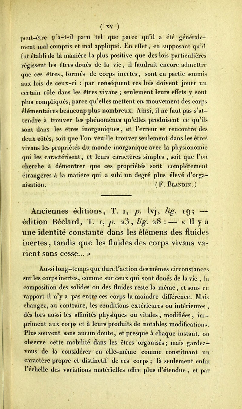 peut-être n'a-t-il paru lel que parce qu'il a été générale- ment mal compris et mal appliqué. En effet, en supposant qu'il fut établi de la manière la plus positive que des lois particulières régissent les êtres doués de la vie, il faudrait encore admettre que ces êtres, formés de corps inertes, sont en partie soumis aux lois de ceux-ci : par conséquent ces lois doivent jouer un certain rôle dans les êtres vivans ; seulement leurs effets y sont plus compliqués, parce qu'elles mettent en mouvement des corps élémentaires beaucoup plus nombreux. Ainsi, il ne faut pas s'at- tendre à trouver les phénomènes qu'elles produisent ce qu'ils sont dans les êtres inorganiques, et l'erreur se rencontre des deux côtés, soit que l'on veuille trouver seulement dans les êtres vivans les propriétés du monde inorganique avec la physionomie qui les caractérisent, et leurs caractères simples , soit que l'on cherche à démontrer que ces propriétés sont complètement étrangères à la matière qui a subi un degré plus élevé d'orga- nisation. (F. Blandin.) Anciennes éditions, T. i, p. lvj, lig. 19; — édition Béclard, T. i. p. 23, lig. 28 :— « H y a une identité constante dans les élémens des fluides inertes, tandis que les fluides des corps vivans va- rient sans cesse... » Aussi long-temps que dure l'action des mêmes circonstances sur les corps inertes, comme sur ceux qui sont doués de la vie , la composition des solides ou des fluides reste la même, etsOus ce rapport il n'y a pas entr.e ces corps la moindre différence. Mais changez, au contraire, les conditions extérieures ou intérieures , dès lors aussi les affinités physiques ou vitales, modifiées, im- priment aux corps et à leurs produits de notables modifications. Plus souvent sans aucun doute, et presque à chaque instant, on observe cette mobilité dans les êtres organisés ; mais gardez- vous de la considérer en elle-même comme constituant un caractère propre et distinctif de ces corps ; là seulement enfin l'échelle des variations matérielles offre plus d'étendue, et par