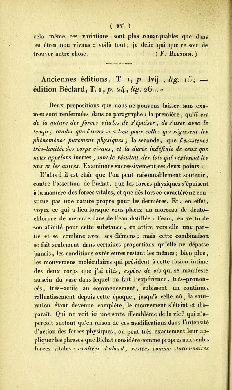 cela même ces variations sont plus remarquables que dans es êtres non vivans : voilà tout ; je défie qui que ce soit de trouver autre chose. ( F. Blandin. ) Anciennes éditions, T. i, p. lvij , Ug. i5; — édition Béclard, T. i, p. i(\, lig. 26... » Deux propositions que nous ne pouvons laisser sans exa- men sont renfermées dans ce paragraphe : la première, qu'tZ est de la nature des forces vitales de s'épuiser, de s'user avec le temps, tandis que l'inverse a lieu pour celles qui régissent les phénomènes purement physiques ; la seconde, que l'existence très-limitée des corps vivans, et la durée indéfinie de ceux que nous appelons inertes, sont le résultat des lois qui régissent les uns et les autres. Examinons successivement ces deux points : D'abord il est clair que l'on peut raisonnablement soutenir, contre l'assertion de Bichat, que les forces physiques s'épuisent à la manière des forces vitales, et que dès lors ce caractère ne con- stitue pas une nature propre pour les dernières. Et, en effet, voyez ce qui a lieu lorsque vous placez un morceau de deuto- chlorure de mercure dans de l'eau distillée : l'eau, en vertu de son affinité pour cette substance, en attire vers elle une par- tie et se combine avec ses élémens ; mais cette combinaison se fait seulement dans certaines proportions qu'elle ne dépasse jamais, les conditions extérieures restant les mêmes ; bien plus , les mouvemens moléculaires qui président à cette fusion intime des deux corps que j'ai cités, espèce de vie qui se manifeste au sein du vase dans lequel on fait l'expérience, très-pronon- cés, très-actifs au commencement, subissent un continuel ralentissement depuis cette époque, jusqu'à celle où, la satu- ration étant devenue complète, le mouvement s'éteint et dis- paraît. Qui ne voit ici une sorte d'emblème de la vie ? qui n'a- perçoit surtout qu'en raison de ces modifications dans l'intensité d'action des forces physiques, on peut très-exactement leur ap- pliquer les phrases que Bichat considère comme propres aux seules forces vitales : exaltées d'abord, restées comme stalionnaircs