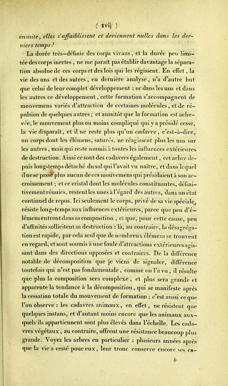 ensuite, elles s'affaiblissent et deviennent nulles dans les der- niers temps? La durée très-définie des corps vivaris, et la durée peu limi- tée des corps inertes, ne me paraît pas établir davantage la sépara- tion absolue de ces corps et des lois qui les régissent. En effet, la vie des uns et des autres , en dernière analyse , n'a d'autre but que celui de leur complet développement : or dans les uns et dans les autres ce développement, celte formation s'accompagnent de mouvemens variés d'attraction de certaines molécules, et de ré- pulsion de quelques autres ; et aussitôt que la formation est ache- vée, le mouvement plus ou moins compliqué qui y a présidé cesse, la vie disparaît, et il ne reste plus qu'un cadavre , c'est-à-dire, un corps dont les élémens, saturés, ne réagissent plus les uns sur les autres, mais qui reste soumis à toutes les influences extérieures de destruction. Ainsi ce sont des cadavres également, cet arbre de- puis long-temps détaché du sol qui l'avait vu naître, et dans lequel il ne se passé plus aucun de ces mouvemens qui présidaient à son ac- croissement ; et ce cristal dont les molécules constituantes, défini— tivementréunies, restentles unes à l'égard des autres, dans un état continuel de repos. Ici seulement le corps, privé de sa vie spéciale, résiste long-temps aux influences extérieures, parce que peu d'é— lémensentrent dans sa composition , el que, pour cette cause, peu d'affinités sollicitent sa destruction : là, au contraire, la désaréna- tion est rapide, par cela seul que de nombreux élémens se trouvent en regard, et sont soumis à une foule d'attractions extérieures agis- sant dans des directions opposées et contraires. De la différence notable de décomposition que je viens de signaler, différence toutefois qui n'est pas fondamentale , comme on l'a vu, il résulte que plus la composition sera complexe, et plus sera grande et apparente la tendance à la décomposition, qui se manifeste après la cessation totale du mouvement de formation ; c'est aussi ce que l'on observe : les cadavres animaux, en effet, ne résistent que quelques instans, et d'autant moins encore que les animaux aux- quels ils appartiennent sont plus élevés dans l'échelle. Les cada- vres végétaux, au contraire, offrent une résistance beaucoup plus grande. Voyez les arbres en particulier : plusieurs années après que la vie a cessé pour eux, leur tronc conserve encore ses ca-