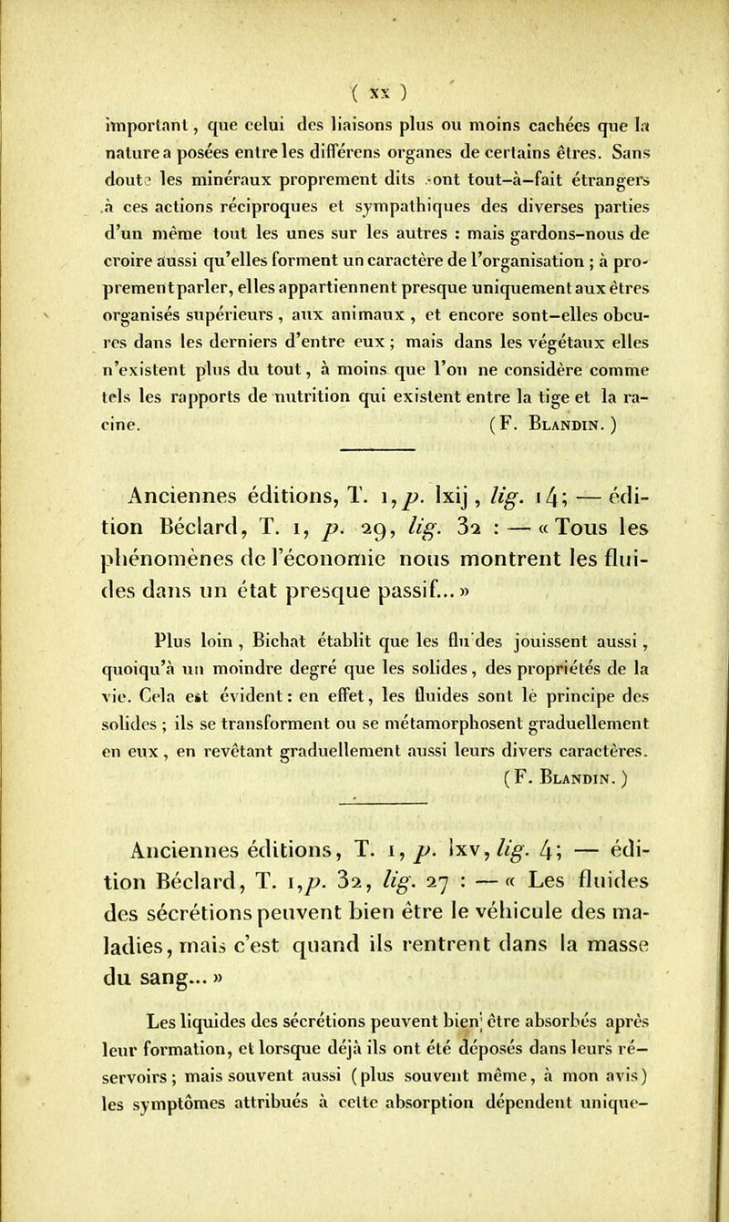 important, que celui des liaisons plus ou moins cachées que la nature a posées entre les différens organes de certains êtres. Sans dout? les minéraux proprement dits -ont tout-à-fait étrangers .à ces actions réciproques et sympathiques des diverses parties d'un même tout les unes sur les autres : mais gardons-nous de croire aussi qu'elles forment un caractère de l'organisation ; à pro- prementparler, elles appartiennent presque uniquement aux êtres organisés supérieurs , aux animaux , et encore sont—elles obcu- res dans les derniers d'entre eux ; mais dans les végétaux elles n'existent plus du tout, à moins que l'on ne considère comme tels les rapports de nutrition qui existent entre la tige et la ra- cine. ( F. Blandin. ) Anciennes éditions, T. \,p. lxij, lig. \[\ \ — édi- tion Béclard, T. i, p. 29, lig. 3-2 : — «Tous les phénomènes de l'économie nous montrent les flui- des dans un état presque passif...» Plus loin , Bichat établit que les flu'des jouissent aussi, quoiqu'à un moindre degré que les solides, des propriétés de la vie. Cela e*t évident: en effet, les fluides sont lè principe des solides ; ils se transforment ou se métamorphosent graduellement en eux, en revêtant graduellement aussi leurs divers caractères. ( F. Blandin. ) Anciennes éditions, T. 1, p. \x\,lig. l\; — édi- tion Béclard, T. i,p. 32, lig. 27 : —« Les fluides des sécrétions peuvent bien être le véhicule des ma- ladies, mais c'est quand ils rentrent dans la masse du sang... » Les liquides des sécrétions peuvent bien; être absorbés après leur formation, et lorsque déjà ils ont été déposés dans leurs ré- servoirs ; mais souvent aussi ( plus souvent même, à mon avis ) les symptômes attribués à celte absorption dépendent unique-