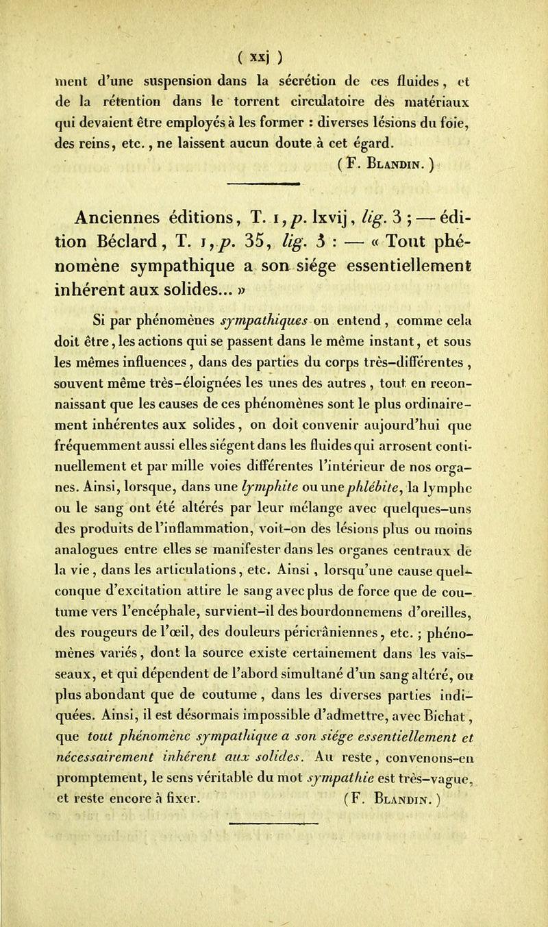 ment d'une suspension dans la sécrétion de ces fluides, et de la rétention dans le torrent circulatoire dès matériaux qui devaient être employés à les former : diverses lésions du foie, des reins, etc., ne laissent aucun doute à cet égard. (F. Blandin. ) Anciennes éditions, T. i, p. lxvij, lig. 3 ; — édi- tion Béclard, T. i,p. 35, lig. 5 : — « Tout phé- nomène sympathique a son siège essentiellement inhérent aux solides... » Si par phénomènes sympathiques on entend , comme cela doit être, les actions qui se passent dans le même instant, et sous les mêmes influences, dans des parties du corps très-différentes , souvent même très-éloignées les unes des autres , tout en recon- naissant que les causes de ces phénomènes sont le plus ordinaire- ment inhérentes aux solides, on doit convenir aujourd'hui que fréquemment aussi elles siègent dans les fluides qui arrosent conti- nuellement et par mille voies différentes l'intérieur de nos orga- nes. Ainsi, lorsque, dans une lymphite ou une phlébite, la lymphe ou le sang ont été altérés par leur mélange avec quelques-uns des produits de l'inflammation, voit-on des lésions plus ou moins analogues entre elles se manifester dans les organes centraux dè la vie, dans les articulations, etc. Ainsi, lorsqu'une cause queK conque d'excitation attire le sang avec plus de force que de cou- tume vers l'encéphale, survient-il des bourdonnemens d'oreilles, des rougeurs de l'œil, des douleurs péricrâniennes, etc. ; phéno- mènes variés, dont la source existe certainement dans les vais- seaux, et qui dépendent de l'abord simultané d'un sang altéré, ou plus abondant que de coutume , dans les diverses parties indi- quées. Ainsi, il est désormais impossible d'admettre, avec Bichat, que tout phénomène sympathique a son siège essentiellement et nécessairement inhérent aux solides. Au reste, convenons-en promptement, le sens véritable du mot sympathie est très-vague, et reste encore à fixer. (F. Blandin. )