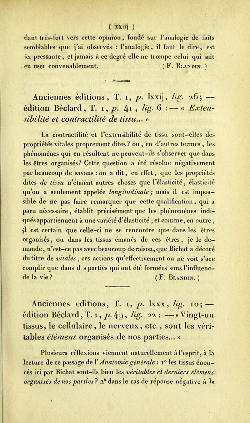 riant très-fort vers celte opinion, fondé sur l'analogie de faits semblables que j'ai observés : l'analogie, il faut le dire, est ici pressante, et jamais à ce degré elle ne trompe celui qui sait en user convenablement. ( F. Blandin. ) Anciennes éditions, T. i, p. Ixxij, lig. 26; — édition Béclard , T. 1, p. l\ t , lig. 6 : — « Exten- sibilité et contractilité de tissu... » La contractilité et l'extensibilité de tissu sont-elles des propriétés vitales proprement dites ? ou , en d'autres termes , les phénomènes qui en résultent ne peuvent-ils s'observer que dans les êtres organisés? Cette question a été résolue négativement par beaucoup de savans : on a dit, en effet, que les propriétés dites de tissu n'étaient autres choses que l'élasticité, élasticité qu'on a seulement appelée longitudinale ; mais il est impos- sible de ne pas faire remarquer que cette qualification, qui a paru nécessaire, établit précisément que les phénomènes indi- qués appartiennent à une variété d'élasticité ; et comme, en outre, il est certain que celle-ci ne se rencontre que dans les êtres organisés, ou dans les tissus émanés de ces êtres, je le de- mande, n'est-ce pas avec beaucoup déraison, que Bichat a décoré du titre de vitales, ces actions qu'effectivement on ne voit s'ace complir que dans d s parties qui ont été formées sous l'influ,enc- de la vie? (F. Blandin. ) Anciennes éditions, T. 1, p. Ixxx, lig. 10; — édition Béclard, T. 1, p. 4 ), lig. 22 : — «Vingt-un tissus, le cellulaire, le nerveux, etc., sont les véri- tables èlèmens organisés de nos parties... » Plusieurs réflexions viennent naturellement à l'esprit, à la lecture de ce passage de YAnatomie générale : i° les tissus énon- cés ici par Bichat sont-ils bien les véritables et derniers élémens organisés de nos parties? 2 dans le cas de réponse négative à U