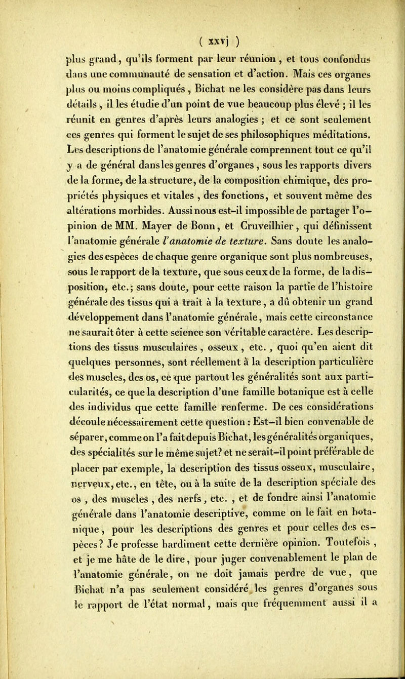 plus grand, qu'ils forment par leur réunion , et tous confondus dans une communauté de sensation et d'action. Mais ces organes plus ou moins compliqués , Bichat ne les considère pas dans leurs détails , il les étudie d'un point de vue beaucoup plus élevé ; il les réunit en genres d'après leurs analogies ; et ce sont seulement ces genres qui forment le sujet de ses philosophiques méditations. Les descriptions de l'anatomie générale comprennent tout ce qu'il y a de général dansles genres d'organes, sous les rapports divers de la forme, delà structure, de la composition chimique, des pro- priétés physiques et vitales , des fonctions, et souvent même des altérations morbides. Aussi nous est-il impossible de partager l'o- pinion de MM. Mayer de Bonn, et Cruveilhier, qui définissent l'anatomie générale l'anatomie de texture. Sans doute les analo- gies des espèces de chaque genre organique sont plus nombreuses, sous le rapport de la texture, que sous ceux de la forme, de la dis- position, etc.; sans doute, pour cette raison la partie de l'histoire générale des tissus qui a trait à la texture, a dû obtenir un grand développement dans l'anatomie générale, mais cette circonstance ne saurait ôter à cette science son véritable caractère. Les descrip- tions des tissus musculaires , osseux , etc., quoi qu'en aient dit quelques personnes, sont réellement à la description particulière des muscles, des os, ce que partout les généralités sont aux parti- cularités, ce que la description d'une famille botanique est à celle des individus que cette famille renferme. De ces considérations découle nécessairement cette question : Est—il bien convenable de séparer, comme on l'a fait depuis Bichat, les généralités organiques, des spécialités sur le même sujet? et ne serait-il point préférable de placer par exemple, la description des tissus osseux, musculaire, nerveux,etc., en tète, ou à la suite de la description spéciale des os , des muscles , des nerfs, etc. , et de fondre ainsi l'anatomie générale dans l'anatomie descriptive, comme on le fait en bota- nique , pour les descriptions des genres et pour celles des es- pèces? Je professe hardiment cette dernière opinion. Toutefois , et je me hâte de le dire, pour juger convenablement le plan de l'anatomie générale, on ne doit jamais perdre de vue, que Bichat n'a pas seulement considéré les genres d'organes sous le rapport de l'état normal, mais que fréquemment aussi il a