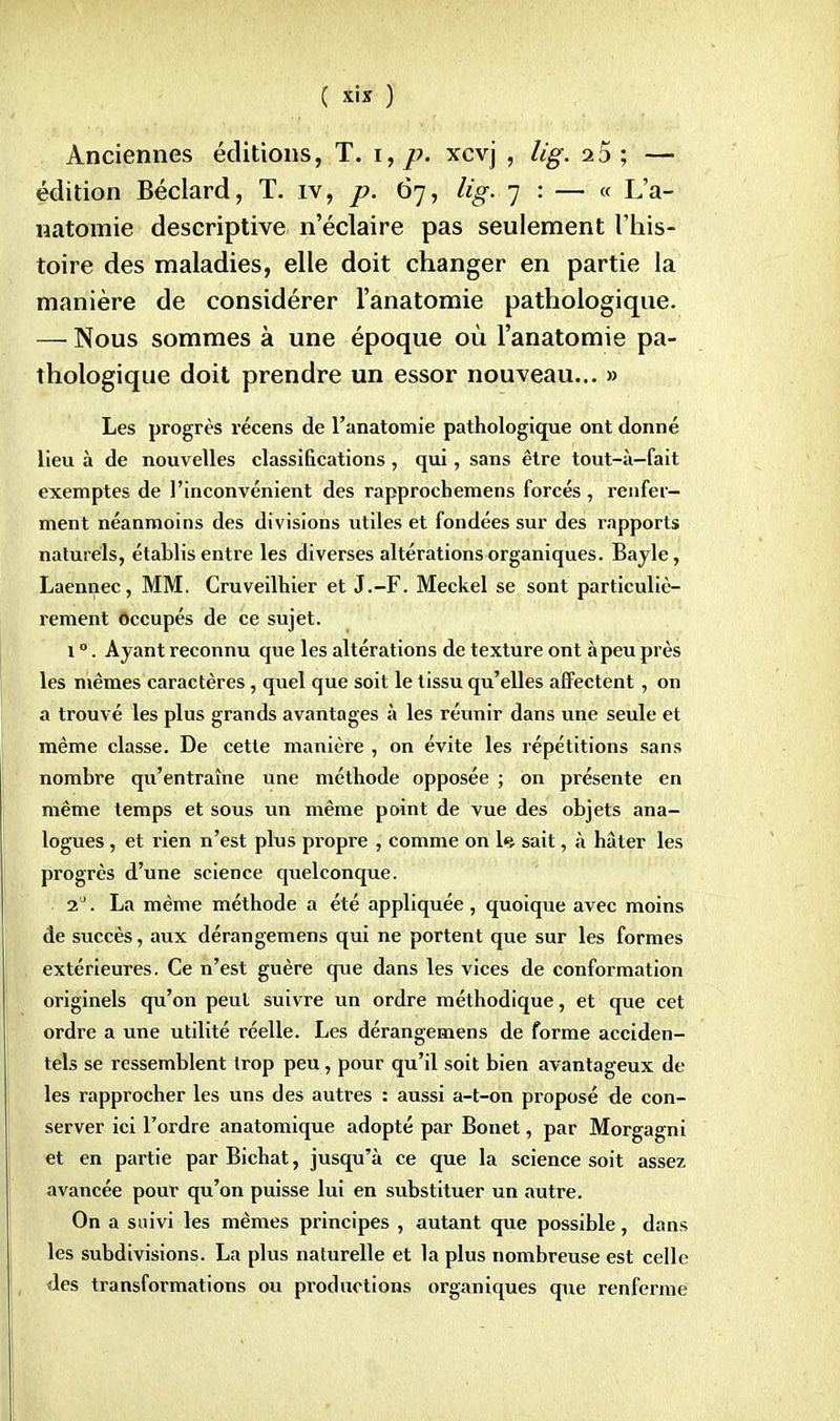 Anciennes éditions, T. \ ,p. xcvj , lig. 23; — édition Béclard, T. rv, p. 67, lig. 7 : — « L'a- natomie descriptive n'éclaire pas seulement l'his- toire des maladies, elle doit changer en partie la manière de considérer l'anatomie pathologique. — Nous sommes à une époque où l'anatomie pa- thologique doit prendre un essor nouveau... » Les progrès récens de l'anatomie pathologique ont donné lieu à de nouvelles classifications , qui, sans être tout-à-fait exemptes de l'inconvénient des rapprochemens forcés , renfer- ment néanmoins des divisions utiles et fondées sur des rapports naturels, établis entre les diverses altérations organiques. Bayle, Laennec, MM. Cruveilhier et J.-F. Meckel se sont particuliè- rement occupés de ce sujet. 10. Ayant reconnu que les altérations de texture ont à peu près les mêmes caractères, quel que soit le tissu qu'elles affectent, on a trouvé les plus grands avantages à les réunir dans une seule et même classe. De cette manière , on évite les répétitions sans nombre qu'entraîne une méthode opposée ; on présente en même temps et sous un même point de vue des objets ana- logues , et rien n'est plus propre , comme on l«i sait, à hâter les progrès d'une science quelconque. 2J. La même méthode a été appliquée, quoique avec moins de succès, aux dérangemens qui ne portent que sur les formes extérieures. Ce n'est guère que dans les vices de conformation originels qu'on peut suivre un ordre méthodique, et que cet ordre a une utilité réelle. Les dérangemens de forme acciden- tels se ressemblent trop peu, pour qu'il soit bien avantageux de les rapprocher les uns des autres : aussi a-t-on proposé de con- server ici l'ordre anatomique adopté par Bonet, par Morgagni et en partie par Bichat, jusqu'à ce que la science soit assez avancée pour qu'on puisse lui en substituer un autre. On a suivi les mêmes principes , autant que possible, dans les subdivisions. La plus naturelle et la plus nombreuse est celle des transformations ou productions organiques que renferme