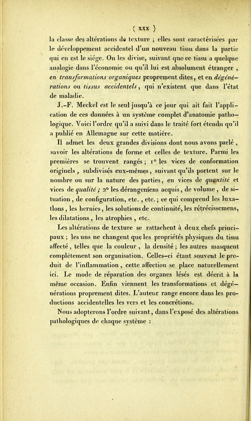 la classe des altérations de texture ; elles sont caractérisées par le développement accidentel d'un nouveau tissu dans la partie qui en est. le siège. On les divise, suivant que ce tissu a quelque analogie dans l'économie ou qu'il lui est absolument étranger , en transformations organiques proprement dites, et en dégéné- rations ou tissus accidentels, qui n'existent que dans l'état de maladie. J.-F. Meckel est le seul jusqu'à ce jour qui ait fait l'appli- cation de ees données à un système complet d'anatomie patho- logique. Voici l'ordre qu'il a suivi dans le traité fort étendu qu'il a publié en Allemagne sur cette matière. Il admet les deux grandes divisions dont nous avons parlé , savoir les altérations de forme et celles de texture. Parmi les premières se trouvent rangés ; i° les vices de conformation originels , subdivisés eux-mêmes, suivant qu'ds portent sur le nombre ou sur la nature des parties, en vices de quantité et vices de qualité ; 2° les dérangemens acquis, de volume , de si- tuation , de configuration, etc. , etc. ; ce qui comprend les luxa- tions , les hernies, les solutions de continuité, les rétrécissemens, les dilatations , les atrophies , etc. Les altérations de texture se rattachent à deux chefs princi- paux ; les uns ne changent que les propriétés physiques du tissu affecté , telles que la couleur , la densité ; les autres masquent complètement son organisation. Celles-ci étant souvent le pro- duit de l'inflammation, cette affection se place naturellement ici. Le mode de réparation des organes lésés est décrit à la même occasion. Enfin viennent les transformations et dégé— nérations proprement dites. L'auteur range encore dans les pro- ductions accidentelles les vers et les concrétions. Nous adopterons l'ordre suivant, dans l'exposé des altérations pathologiques de chaque système :