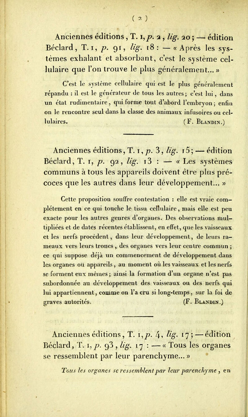 (a) ; . Anciennes éditions, T. i, p. 2 , lig. 20 ; — édition Béclard, T. 1, p. 91, lig. [8: —«Après les sys- tèmes exhalant et absorbant, c'est le système cel- lulaire que l'on trouve le plus généralement...» C'est le système cellulaire qui est le plus généralement répandu : il est le générateur de tous les autres ; c'est lui, dans un état rudimentaire, cpii forme tout d'abord l'embryon ; enfin on le rencontre seul dans la classe des animaux infusoires ou cel- lulaires. (F. Blandin.) Anciennes éditions ,'IVf, p. 3, lig. 15 ; — édition Béclard, T. 1, p. 92, lig. i3 : — « Les systèmes communs à tous les appareils doivent être plus pré- coces que les autres dans leur développement... » Cette proposition souffre contestation : elle est vraie com- plètement en ce qui touche le tissu cellulaire, mais elle est peu exacte pour les autres genres d'organes. Des observations mul- tipliées et de dates récentes établissent, en effet, que les vaisseaux et les nerfs procèdent, dans leur développement, de leurs ra- meaux vers leurs troncs , des organes vers leur centre commun ; ce qui suppose déjà un commencement de développement dans les organes ou appareils, au moment où les vaisseaux et les nerfs se forment eux mêmes ; ainsi la formation d'un organe n'est pas subordonnée au développement des vaisseaux ou des nerfs qui lui appartiennent, comme on l'a cru si long-temps, sur la foi de graves autorités. (F. Blandin.) Anciennes éditions, T. \,p. 4i lig- ï$*\ — édition Béclard, T. i,p. g3 , lig. 17 : —« Tous les organes se ressemblent par leur parenchyme... » Tous les organes se ressemblent par leur parenchyme , en