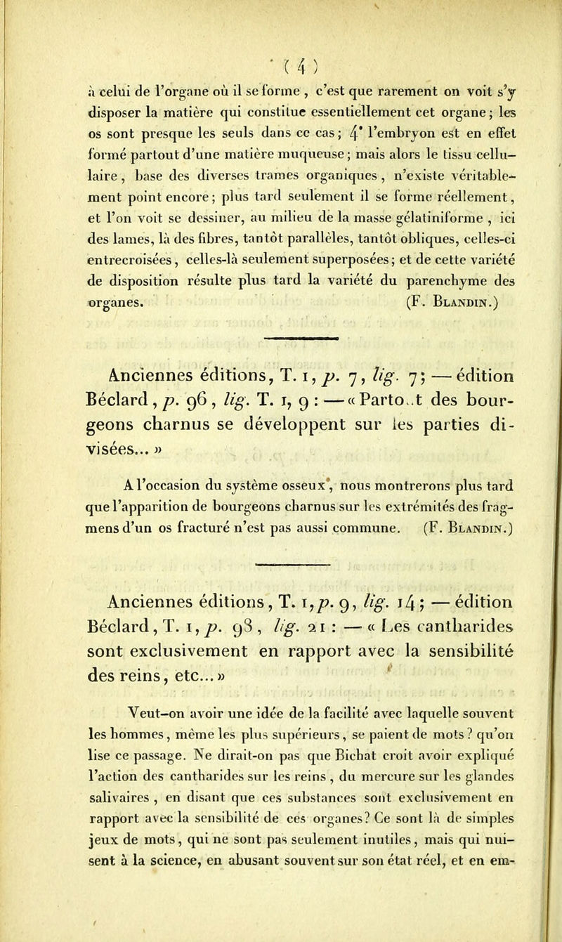 ■ ^:mf:;-WW^ ' à celui de l'organe où il se l'orme , c'est que rarement on voit s'y disposer la matière qui constitue essentiellement cet organe ; les os sont presque les seuls dans ce cas; l\ l'embryon est en effet formé partout d'une matière muqueuse ; mais alors le tissu cellu- laire , base des diverses trames organiques, n'existe véritable- ment point encore; plus tard seulement il se forme réellement, et l'on voit se dessiner, au milieu de la masse gélatiniforme , ici des lames, là des fibres, tantôt parallèles, tantôt obliques, celles-ci entrecroisées, celles-là seulement superposées ; et de cette variété de disposition résulte plus tard la variété du parenchyme des organes. (F. Blandin.) Anciennes éditions, T. i\ p. 7, lig. 7; —édition Béclard, p. '96, lig. T. 1, 9 : —« Parto .t des bour- geons charnus se développent sur les parties di- visées... » A l'occasion du système osseux', nous montrerons plus tard que l'apparition de bourgeons charnus sur les extrémités des frag- mensd'un os fracturé n'est pas aussi commune. (F. Blandin.) Anciennes éditions, T. ï,p. 9, lig. 14 ; — édition Béclard, T. 1, p. 98, lig. 11: —« Les cantharides sont exclusivement en rapport avec la sensibilité des reins, etc.. » Veut-on avoir une idée de la facilité avec laquelle souvent les hommes, même les plus supérieurs, se paient de mots ? qu'on lise ce passage. Ne dirait-on pas que Bichat croit avoir expliqué l'action des cantharides sur les reins , du mercure sur les glandes salivaires , en disant que ces substances sont exclusivement en rapport avec la sensibilité de ces organes? Ce sont là de simples jeux de mots, qui ne sont pas seulement inutiles, mais qui nui- sent à la science, en abusant souvent sur son état réel, et en em-