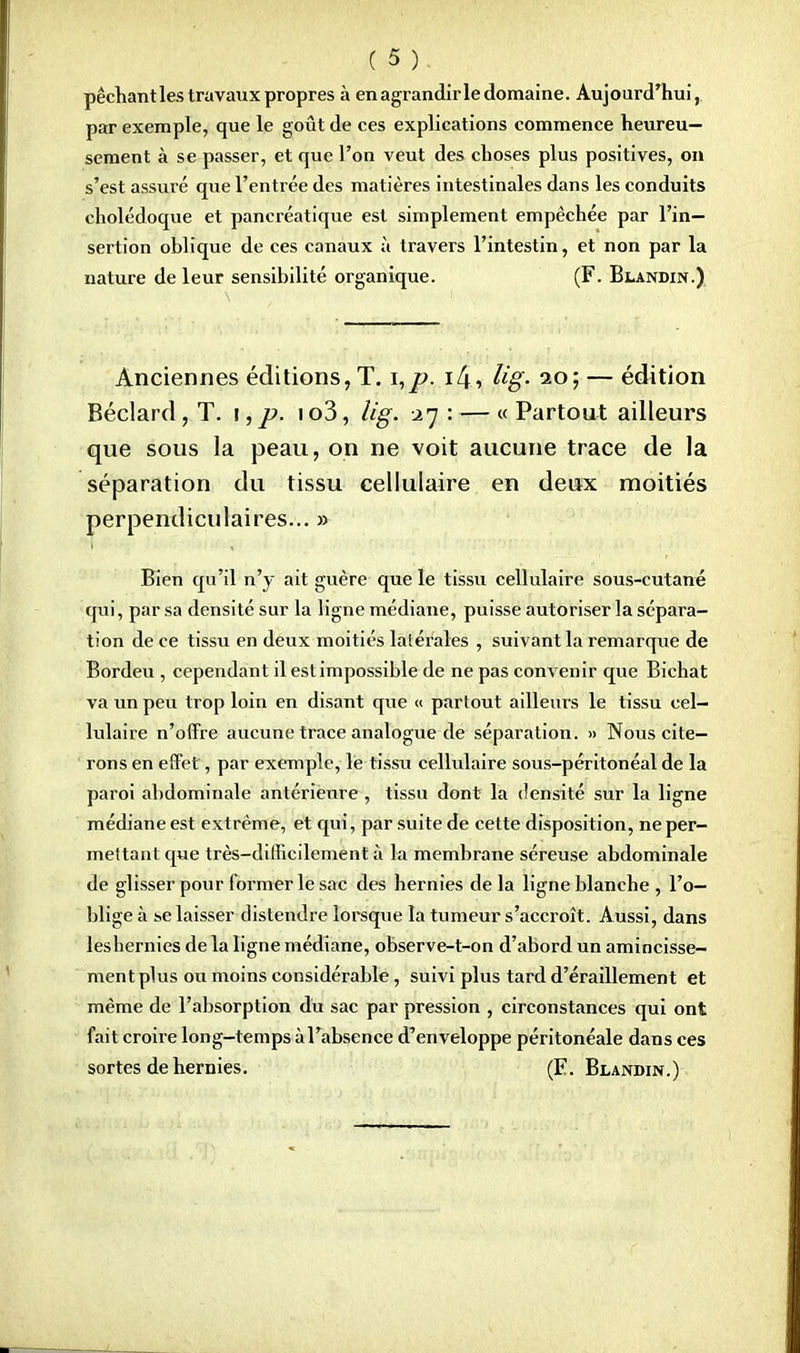 péchant les travaux propres à en agrandir le domaine. Aujourd'hui, par exemple, que le goût de ces explications commence heureu- sement à se passer, et que l'on veut des choses plus positives, on s'est assui'é que l'entrée des matières intestinales dans les conduits cholédoque et pancréatique est simplement empêchée par l'in- sertion oblique de ces canaux à travers l'intestin, et non par la nature de leur sensibilité organique. (F. Blandin.) Anciennes éditions, T. i,j>. i4> Hg- 20; — édition Béclard, T. !, p. io3, Ug. .27 : — « Partout ailleurs que sous la peau, on ne voit aucune trace de la séparation du tissu cellulaire en deux moitiés perpendiculaires... » Bien qu'il n'y ait guère que le tissu cellulaire sous-cutané qui, par sa densité sur la ligne médiane, puisse autoriser la sépara- tion de ce tissu en deux moitiés latérales , suivant la remarque de Bordeu , cependant il est impossible de ne pas convenir que Bichat va un peu trop loin en disant que « partout ailleurs le tissu cel- lulaire n'offre aucune trace analogue de séparation. » Nous cite- rons en effet, par exemple, le tissu cellulaire sous-péritonéal de la paroi abdominale antérieure , tissu dont la densité sur la ligne médiane est extrême, et qui, par suite de cette disposition, ne per- mettant que très-difficilement à la membrane séreuse abdominale de glisser pour former le sac des hernies de la ligne blanche , l'o- blige à se laisser distendre lorsque la tumeur s'accroît. Aussi, dans les hernies de la ligne médiane, observe-t-on d'abord un amincisse- ment plus ou moins considérable, suivi plus tard d'éraillement et même de l'absorption du sac par pression , circonstances qui ont fait croire long-temps à l'absence d'enveloppe péritonéale dans ces sortes de hernies. (F. Blandin.)