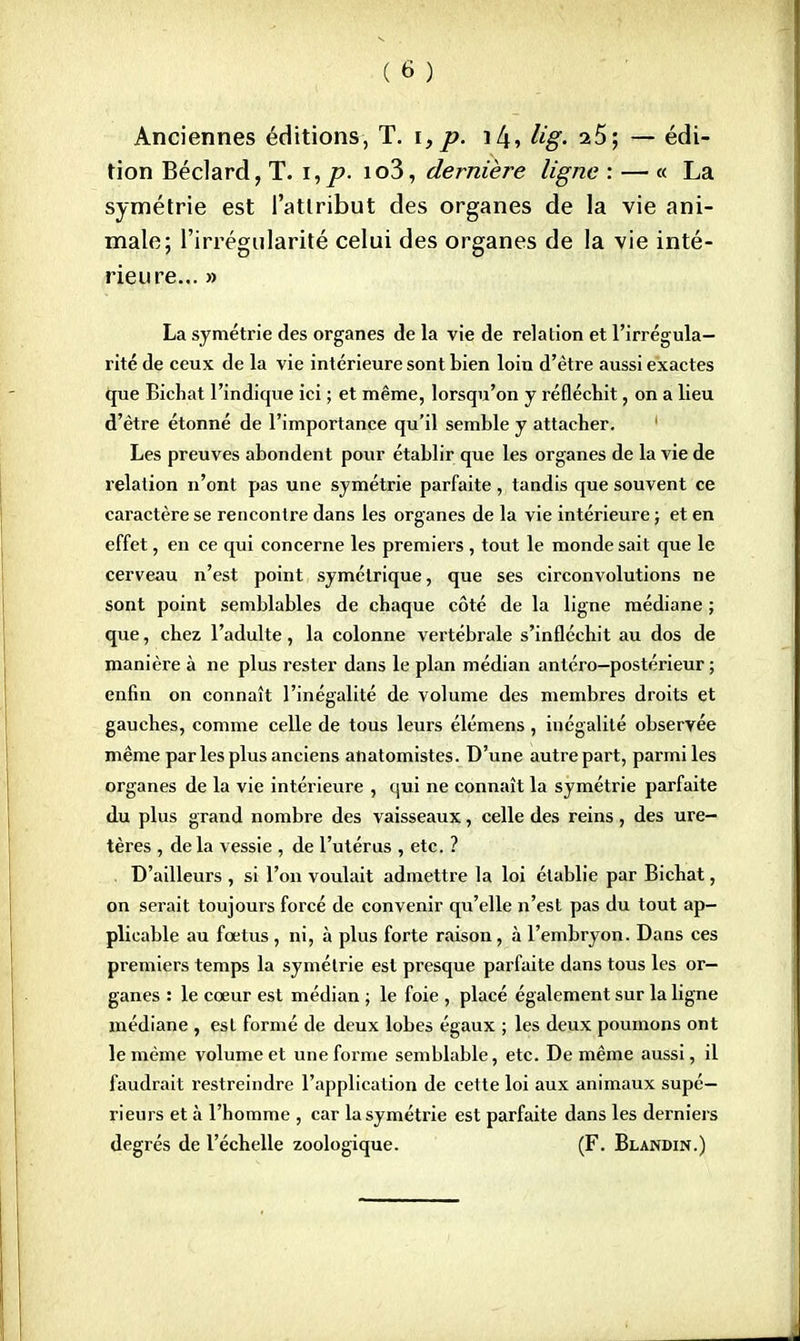 Anciennes éditions, T. i,p. i4, Ug. 25; — édi- tion Béclard, T. i, p. io3, dernière ligne : — « La symétrie est l'atlribut des organes de la vie ani- male; l'irrégularité celui des organes de la vie inté- rieure... » La symétrie des organes de la vie de relation et l'irrégula- rité de ceux de la vie intérieure sont bien loin d'être aussi exactes que Bichat l'indique ici ; et même, lorsqu'on y réfléchit, on a lieu d'être étonné de l'importance qu'il semble y attacher. 1 Les preuves abondent pour établir que les organes de la vie de relation n'ont pas une symétrie parfaite, tandis que souvent ce caractère se rencontre dans les organes de la vie intérieure ; et en effet, en ce qui concerne les premiers , tout le monde sait que le cerveau n'est point symétrique, que ses circonvolutions ne sont point semblables de chaque côté de la ligne médiane ; que, chez l'adulte, la colonne vertébrale s'infléchit au dos de manière à ne plus rester dans le plan médian antéro-postérieur ; enfin on connaît l'inégalité de volume des membres droits et gauches, comme celle de tous leurs élémens, inégalité observée même par les plus anciens anatomistes. D'une autre part, parmi les organes de la vie intérieure , qui ne connaît la symétrie parfaite du plus grand nombre des vaisseaux, celle des reins, des ure- tères , de la vessie , de l'utérus , etc. ? D'ailleurs , si l'on voulait admettre la loi établie par Bichat, on serait toujours forcé de convenir qu'elle n'est pas du tout ap- plicable au fœtus , ni, à plus forte raison, à l'embryon. Dans ces premiers temps la symétrie est presque parfaite dans tous les or- ganes : le cœur est médian ; le foie , placé également sur la ligne médiane , est formé de deux lobes égaux ; les deux poumons ont le même volume et une forme semblable, etc. De même aussi, il faudrait restreindre l'application de cette loi aux animaux supé- rieurs et à l'homme , car la symétrie est parfaite dans les derniers degrés de l'échelle zoologique. (F. Blandin.)