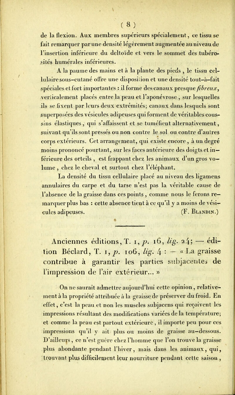 \  (.8) : - de la flexion. Aux membres supérieurs spécialement, ce tissu se fait remarquer par une densité légèrement augmentée au niveau de l'insertion inférieure du deltoïde et vers le sommet des tubéro- sités humérales inférieures. A la paume des mains et à la plante des pieds , le tissu cel- lulaire sous-cutané offre une disposition et une densité tout-à-fait spéciales et fort importantes : il forme des canaux presque fibreux, verticalement placés entre la peau et l'aponévrose , sur lesquelles ils se fixent par leurs deux extrémités; canaux dans lesquels sont superposées des vésicules adipeuses qui forment de véritables cous- sins élastiques , qui s'affaissent et se tuméfient alternativement, suivant qu'ils sont pressés ou non contre le sol ou contre d'autres corps extérieurs. Cet ai-rangement, qui existe encore , à un degré moins prononcé pourtant, sur les faces antérieure des doigts et in- férieure des orteils , est frappant chez les animaux d'un gros vo- lume , chez le cheval et surtout chez l'éléphant. La densité du tissu cellulaire placé au niveau des ligamens annulaires du carpe et du tarse n'est pas la véritable cause de l'absence de la graisse dans ces points , comme nous le ferons re- marquer plus bas : cette absence tient à ce qu'il y a moins de vési- cules adipeuses. (F. Blandin.) Anciennes éditions, T. i,p. 16, lig. 2J4; — édi- tion Béclard, T. 1, p. 106, lig- 4 : — « ^a graisse contribue à garantir les parties subjacentes de l'impression de l'air extérieur... » On ne saurait admettre aujourd'hui cette opinion, relative^ ment à la propriété attribuée à la graisse de préserver du froid. En effet, c'est la peau et non les muscles subjacens qui reçoivent les impressions résultant des modifications variées de la température; et comme la peau est partout extérieure, il importe peu pour ces impressions qu'il y ait plus ou moins de graisse au-dessous. D'ailleurs, ce n'est guère chez l'homme que l'on trouve la graisse plus abondante pendant l'hiver, mais dans les animaux, qui, trouvant plus difficilement leur nourriture pendant cette saison ,