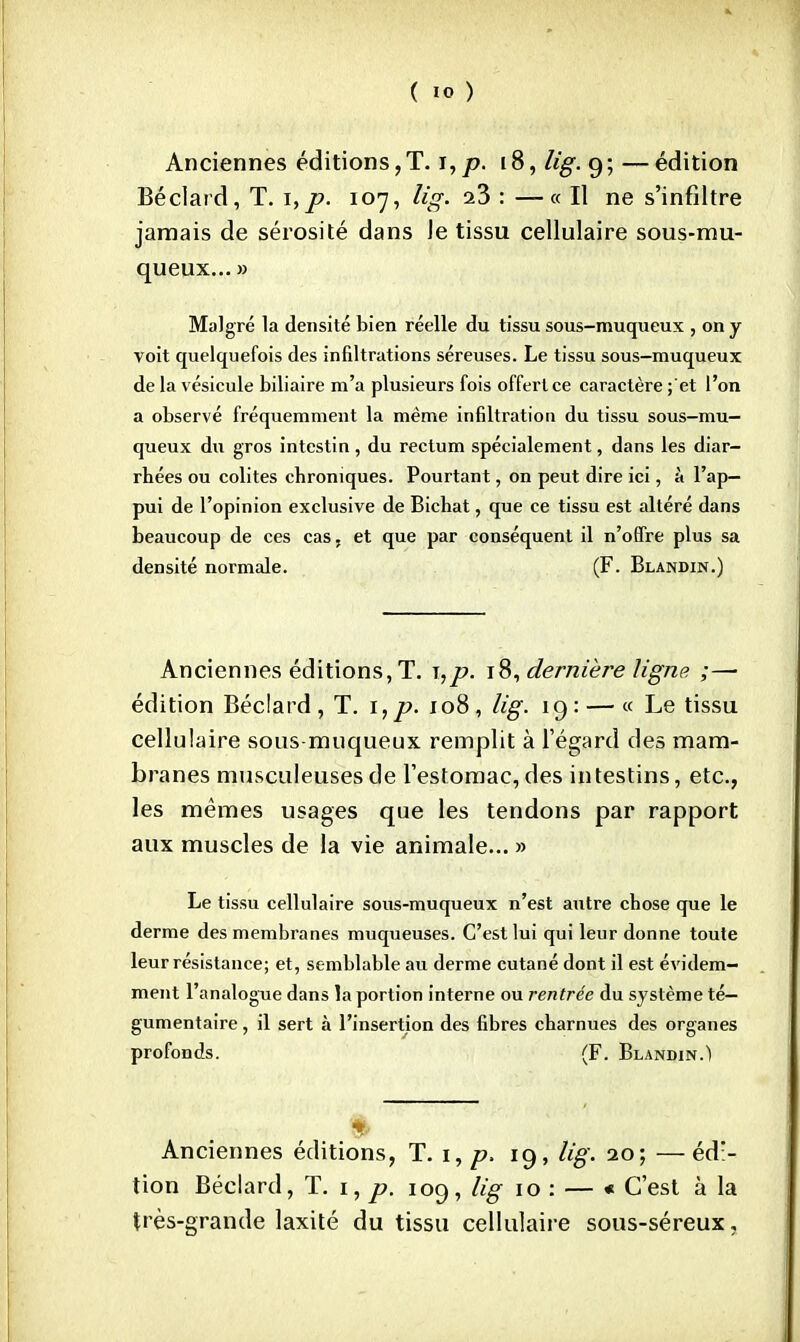 Anciennes éditions,T. i,js>. [8, lig. 9; —édition Béclard, T. i,p. 107, lig. oZ : —« Il ne s'infiltre jamais de sérosité dans le tissu cellulaire sous-mu- queux... » Malgré la densité bien réelle du tissu sous-muqueux , on y voit quelquefois des infiltrations séreuses. Le tissu sous-muqueux de la vésicule biliaire m'a plusieurs fois offert ce caractère ;'et l'on a observé fréquemment la même infiltration du tissu sous-mu- queux du gros intestin, du rectum spécialement, dans les diar- rhées ou colites chroniques. Pourtant, on peut dire ici, à l'ap- pui de l'opinion exclusive de Bichat, que ce tissu est altéré dans beaucoup de ces cas. et que par conséquent il n'offre plus sa densité normale. (F. Blandin.) Anciennes éditions, T. i,p. 18, dernière ligne ;— édition Béclard, T. \,p. 108, lig. 19: — « Le tissu cellulaire sous-muqueux remplit à l'égard des mam- branes musculeusesde l'estomac,des intestins, etc., les mêmes usages que les tendons par rapport aux muscles de la vie animale... » Le tissu cellulaire sous-muqueux n'est autre chose que le derme des membranes muqueuses. C'est lui qui leur donne toute leur résistance; et, semblable au derme cutané dont il est évidem- ment l'analogue dans la portion interne ou rentrée du système té— gumentaire, il sert à l'insertion des fibres charnues des organes profonds. (F. Blandin.) Anciennes éditions, T. 1, p. 19, lig. 20; —éd> tion Béclard, T. 1, p. 109, lig 10 : — « C'est à la très-grande laxité du tissu cellulaire sous-séreux,