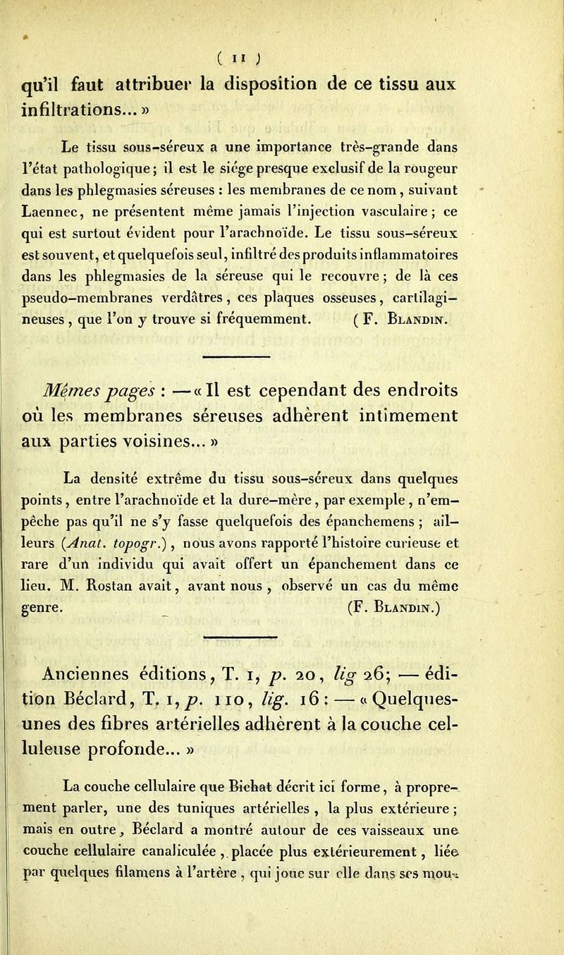 qu'il faut attribuer la disposition de ce tissu aux infiltrations... » Le tissu sous-séreux a une importance très-grande dans l'état pathologique; il est le siège presque exclusif de la rougeur dans les phlegmasies séreuses : les membranes de ce nom, suivant Laennec, ne présentent même jamais l'injection vasculaire ; ce qui est surtout évident pour l'arachnoïde. Le tissu sous-séreux est souvent, et quelquefois seul, infiltré des produits inflammatoires dans les phlegmasies de la séreuse qui le recouvre ; de là ces pseudo-membranes verdàtres, ces plaques osseuses, cartilagi- neuses , que l'on y trouve si fréquemment. ( F. Blandin. Mêmes pages : —«Il est cependant des endroits où les membranes séreuses adhèrent intimement aux parties voisines... » La densité extrême du tissu sous-séreux dans quelques points, entre l'arachnoïde et la dure—mère, par exemple , n'em- pêche pas qu'il ne s'y fasse quelquefois des épanchemens ; ail- leurs (Anat. topogr.), nous avons rapporté l'histoire curieuse et rare d'un individu qui avait offert un épanchement dans ce lieu. M. Rostan avait, avant nous , observé un cas du même genre. (F. Blandin.) Anciennes éditions, T. i, p. 20, lis 26; —édi- tion Béclard, T. i,p. 110, lig. 16: — «Quelques- unes des fibres artérielles adhèrent à la couche cel- luleuse profonde... » La couche cellulaire que Bichat décrit ici forme, à propre- ment parler, une des tuniques artérielles , la plus extérieure ; mais en outre, Béclard a montré autour de ces vaisseaux une couche cellulaire canaliculée , placée plus extérieurement, liée par quelques filamens à l'artère , qui joue sur elle dans ses mou-.