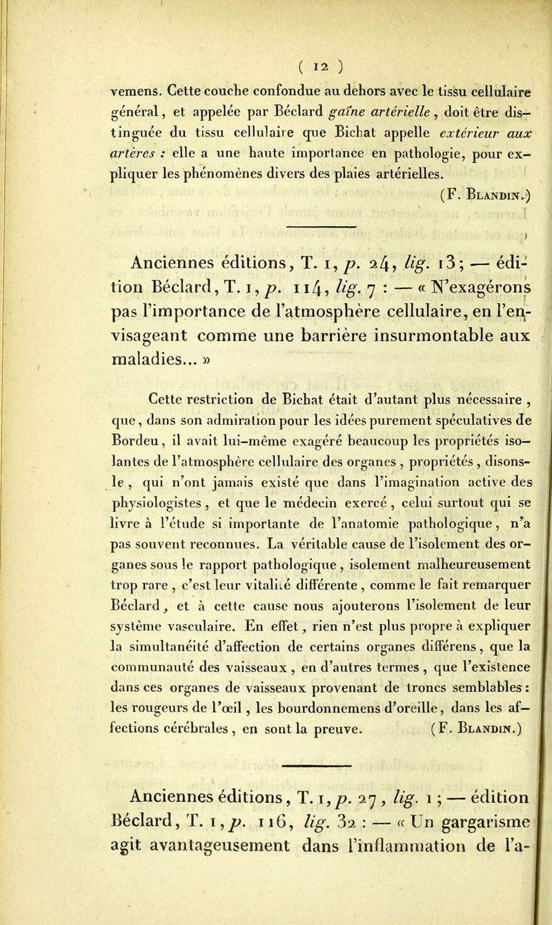 vemens. Cette couche confondue au dehors avec le tissu cellulaire général, et appelée par Béclard gaine artérielle , doit être dis- tinguée du tissu cellulaire que Bichat appelle extérieur aux artères : elle a une haute importance en pathologie, pour ex- pliquer les phénomènes divers des plaies artérielles. (F. Blandin,) Anciennes éditions, T. i, p. a/j? Ug- i3> — édi- tion Béclard, T. i, p. i i/j, Ug. 7 : — « N'exagérons pas l'importance de l'atmosphère cellulaire, en l'en- visageant comme une barrière insurmontable aux maladies... » Cette restriction de Bichat était d'autant plus nécessaire , que, dans son admiration pour les idées purement spéculatives de Bordeu, il avait lui-même exagéré beaucoup les propriétés iso- lantes de l'atmosphère cellulaire des organes , propriétés, disons- le , qui n'ont jamais existé que dans l'imagination active des physiologistes , et que le médecin exercé , celui surtout qui se livre à l'étude si importante de l'anatomie pathologique, n'a pas souvent reconnues. La véritable cause de l'isolement des or- ganes sous !e rapport pathologique, isolement malheureusement trop rare , c'est leur vitalité différente , comme le fait remarquer Béclard, et à cette cause nous ajouterons l'isolement de leur système vasculaire. En effet, rien n'est plus propre à expliquer la simultanéité d'affection de certains organes différens, que la communauté des vaisseaux , en d'autres termes , que l'existence dans ces organes de vaisseaux provenant de troncs semblables : les rougeurs de l'oeil, les bourdonnemens d'oreille, dans les af- fections cérébrales , en sont la preuve. (F. Blandin.) Anciennes éditions, T. 1, p. an, Ug. 1 ; — édition Béclard, T. 1,p. 1 iG, Ug. 3a : — « Un gargarisme agit avantageusement dans l'inflammation de l'a-