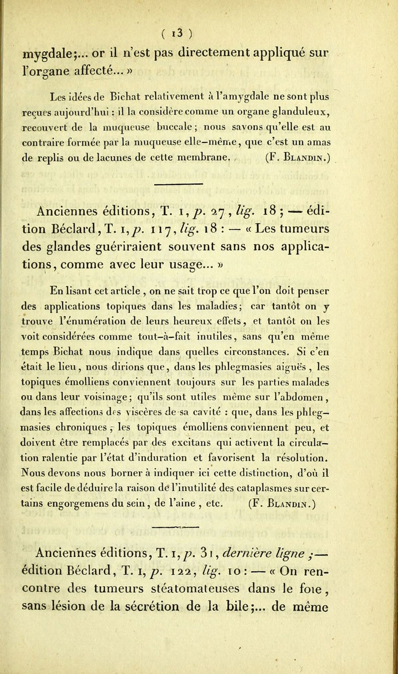 mygdale;... or il n'est pas directement appliqué sur l'organe affecté... » Les idées de Bichat relativement à l'amygdale ne sont plus reçues aujourd'hui : il la considère comme un organe glanduleux, recouvert de la muqueuse buccale ; nous savons qu'elle est au contraire formée parla muqueuse elle-même, que c'est un amas de replis ou de lacunes de cette membrane. , (F. Blandin.) Anciennes éditions, T. I, p. 17 , lig. 18 ; — édi- tion Béclard, T. i,p. 117, lig. 18 : — « Les tumeurs des glandes guériraient souvent sans nos applica- tions, comme avec leur usage... » En lisant cet article , on ne sait trop ce que l'on doit penser des applications topiques dans les maladies ; car tantôt on y trouve l'énumération de leurs heureux effets, et tantôt on les voit considérées comme tout-à-fait inutiles, sans qu'en même temps Bichat nous indique dans quelles circonstances. Si c'en était le lieu , nous dirions que, dans les phlegmasies aiguës , les topiques émolliens conviennent toujours sur les parties malades ou dans leur voisinage; qu'ils sont utiles même sur l'abdomen , dans les affections drs viscères de sa cavité : que, dans les phleg- masies chroniques j les topiques émolliens conviennent peu, et doivent être remplacés par des excitans qui activent la circula- tion ralentie par l'état d'induration et favorisent la résolution. Nous devons nous borner à indiquer ici cette distinction, d'où il est facile de déduire la raison de l'inutilité des cataplasmes sur cer- tains engorgemens du sein, de l'aine , etc. (F. Blandin.) Anciennes éditions, T. i,p. 31, dernière ligne ,•— édition Béclard, T. 1, p. 122, lig. 10 : — « On ren- contre des tumeurs stéatomateuses dans le foie, sans lésion de la sécrétion de la bile;... de même