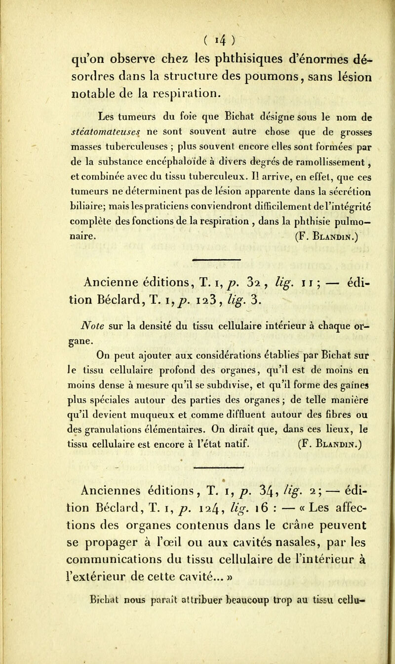 qu'on observe chez les phthisiques d'énormes dé- sordres dans la structure des poumons, sans lésion notable de la respiration. Les tumeurs du foie que Bichat désigne sous le nom de stéatomateuses ne sont souvent autre chose que de grosses masses tuberculeuses ; plus souvent encore elles sont formées par de la substance encéphaloïde à divers degrés de ramollissement, et combinée avec du tissu tuberculeux. Il arrive, en effet, que ces tumeurs ne déterminent pas de lésion apparente dans la sécrétion biliaire; mais les praticiens conviendront difficilement de l'intégrité complète des fonctions de la respiration , dans la pbtbisie pulmo- naire. (F. Blandin.) Ancienne éditions, T. i, p. 3i, lig. 11 ; — édi- tion Béclard, T. i,p. is3, lig. 3. Note sur la densité du tissu cellulaire intérieur à chaque or- gane. On peut ajouter aux considérations établies par Bichat sur le tissu cellulaire profond des organes, qu'il est de moins en moins dense à mesure qu'il se subdivise, et qu'il forme des gaines plus spéciales autour des parties des organes; de telle manière qu'il devient muqueux et comme diffluent autour des fibres ou des granulations élémentaires. On dirait que, dans ces lieux, le tissu cellulaire est encore à l'état natif. (F. Blandin.) Anciennes éditions, T. i, p. 34» lig- 2;—édi- tion Béclard, T. 1, p. 124? lig- 16 •' — « Les affec- tions des organes contenus dans le crâne peuvent se propager à l'œil ou aux cavités nasales, par les communications du tissu cellulaire de l'intérieur à l'extérieur de cette cavité... » Bichat nous paraît attribuer beaucoup trop au tissu cellu-