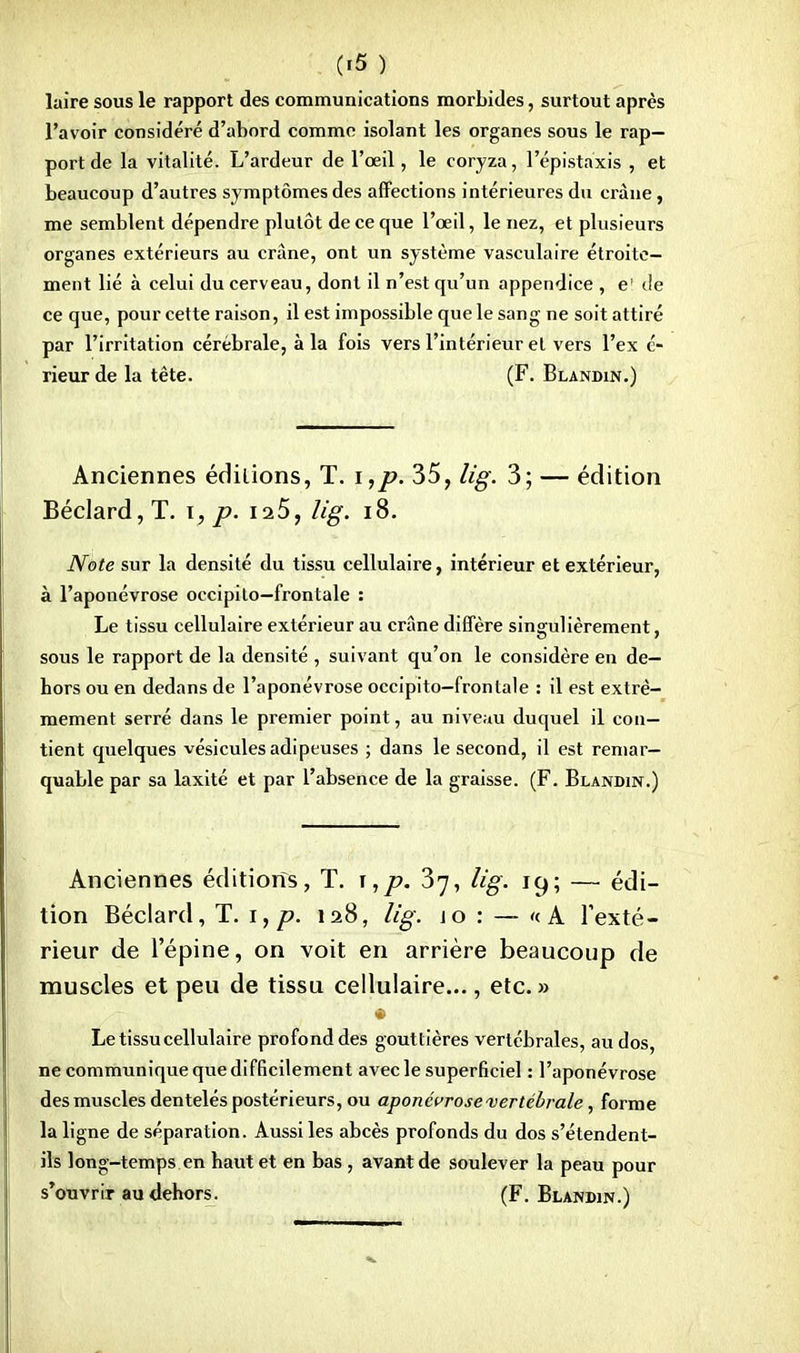 (ifî ) laire sous le rapport des communications morbides, surtout après l'avoir considéré d'abord comme isolant les organes sous le rap- port de la vitalité. L'ardeur de l'œil, le coryza, l'épistaxis , et beaucoup d'autres symptômes des affections intérieures du crâne, me semblent dépendre plutôt de ce que l'œil, le nez, et plusieurs organes extérieurs au crâne, ont un système vasculaire étroite- ment lié à celui du cerveau, dont il n'est qu'un appendice , e' de ce que, pour cette raison, il est impossible que le sang ne soit attiré par l'irritation cérébrale, à la fois vers l'intérieur et vers l'ex é- rieur de la tête. (F. Blandin.) Anciennes éditions, T. i,p. 35, lig. 3; — édition Béclard,T. i, p. 125, lig. 18. Note sur la densité du tissu cellulaire, intérieur et extérieur, à l'aponévrose occipito—frontale : Le tissu cellulaire extérieur au crâne diffère singulièrement, sous le rapport de la densité , suivant qu'on le considère en de- hors ou en dedans de l'aponévrose occipito-frontale : il est extrê- mement serré dans le premier point, au nivenu duquel il con- tient quelques vésicules adipeuses ; dans le second, il est remar- quable par sa laxité et par l'absence de la graisse. (F. Blandin.) Anciennes éditions, T. ï,p. 37, lig. 19; — édi- tion Béclard, T. 1, p. 128, lig. jo : — «A l'exté- rieur de l'épine, on voit en arrière beaucoup de muscles et peu de tissu cellulaire..., etc. » Le tissu cellulaire profond des gouttières vertébrales, au dos, ne communique que difficilement avec le superficiel : l'aponévrose des muscles dentelés postérieurs, ou aponévrose vertébrale, forme la ligne de séparation. Aussi les abcès profonds du dos s'étendent- ils long-temps en haut et en bas , avant de soulever la peau pour s'ouvrir au dehors. (F. Blandin.)