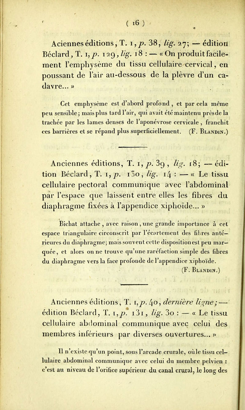 Acienneséditions, T. i,p. 38, lig. 27; — édition Béclard, T. 1, p. 129, lig. 18: — « On produit facile- ment l'emphysème du tissu cellulaire cervical, en poussant de l'air au-dessous de la plèvre d'un ca- davre... » Cet emphysème est d'abord profond , et par cela même peu sensible ; mais plus tard l'air, qui avait été maintenu prèsde la trachée par les lames denses de l'aponévrose cervicale , franchit ces barrières et se répand plus superficiellement. (F. Blandin.) Anciennes éditions, T. 1, p. 3g , ïïg. 18; — édi- tion Béclard, T. i,p. i5o, lig. i[± : —« Le tissu cellulaire pectoral communique avec l'abdominal par l'espace que laissent entre elles les fibres du diaphragme fixées à l'appendice xiphoïde... » Bichat attache , avec raison, une grande importance à cet espace triangulaire circonscrit par l'écartement des fihres anté- rieures du diaphragme; mais souvent cette disposition est peu mar- quée, et alors on ne trouve qu'une raréfaction simple des fibres du diaphragme vers la face profonde de l'appendice xiphoïde. (F. Blandin.) Anciennes éditions, T. i,p. 4o, dernière li^ne; — édition Béclard, T. \,p. 131, lig. 3o : — « Le tissu cellulaire abdominal communique avec celui des membres inférieurs par diverses ouvertures... n Il n'existe qu'un point, sous l'arcade crurale, oùle tissu cel- lulaire abdominal communique avec celui du membre pelvien : c'est au niveau de l'orifice supérieur du canal crural, le long des