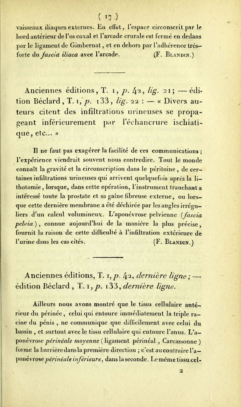 vaisseaux iliaques externes. En effet, l'espace circonscrit par le bord antérieur de l'os coxal et l'arcade crurale est fermé en dedans par le ligament de Gimbernat, et en dehors par l'adhérence très- forte du Jascia iliaca avec l'arcade. (F. Bi.andin.) Anciennes éditions, T. i, p. lig. 21; — édi- tion Béclard, T. 1, p. 133, lig. 0.1 : — « Divers au- teurs citent des infiltrations mineuses se propa- geant inférieurement par I'échàncrure ischiati- que, etc.. » Il ne faut pas exagérer la facilité de ces communications ; l'expérience viendrait souvent nous contredire. Tout le monde connaît la gravité et la circonscription dans le péritoine , de cer- taines infiltrations urineuses qui arrivent quelquefois après la li— thotomie, lorsque, dans cette opération, l'instrument tranchant a intéressé toute la prostate et sa gaîne fibreuse externe, ou lors- que cette dernière membrane a été déchirée par les angles irrégu— liers d'un calcul volumineux. L'aponévrose pelvienne {fascia pelvia ), connue aujourd'hui de la manière la plus précise, fournit la raison de cette difficulté à l'infiltration extérieure de l'urine dans les cas cités. (F. Blandin.) Anciennes éditions, T. \, p. Zp, dernière ligne ; —. édition Béclard , T. 1, p. 133, dernière ligne. Ailleurs nous avons montré que le tissu cellulaire anté- rieur du périnée, celui qui entoure immédiatement la triple ra- cine du pénis , ne communique que difficilement avec celui du bassin , et surtout avec le tissu cellulaire qui entoure l'anus. L'a- ponévrose périnéale moyenne ( ligament périnéal , Carcassonne ) forme la barrièredansla première direction ; c'est au contraire l'a- ponévrose périnéale inférieure, dans la seconde. Le même tissu cel-