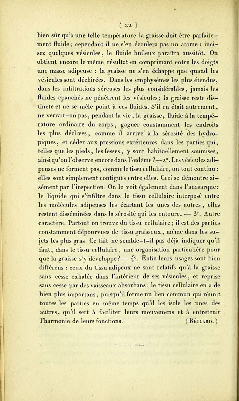 bien sûr qu'aune telle température la graisse doit être parfaite- ment fluide ; cependant il ne s'en écoulera pas un atome : inci- sez quelques vésicules, le fluide huileux paraîtra aussitôt. On obtient encore le même résultat en comprimant entre les doigts une masse adipeuse : la graisse ne s'en échappe que quand les vésicules sont déchirées. Dans les emphysèmes les plus étendus, dans les infiltrations séreuses les plus considérables, jamais les fluides épanchés ne pénètrent les vésicules ; la graisse reste dis- tincte et ne se mêle point à ces fluides. S'il en était autrement, ne verrait—on pas, pendant la vie , la graisse, fluide à la tempé- rature ordinaire du corps, gagner constamment les endroits les plus déclives, comme il arrive à la sérosité des hydro- piques, et céder aux pressions extérieures dans les parties qui, telles que les pieds, les fesses, y sont habituellement soumises, ainsi qu'on l'observe encore dans l'œdème ?—2°. Les vésicules adi- peuses ne forment pas, comme le tissu cellulaire, un tout continu : elles sont simplement contiguës entre elles. Ceci se démontre ai- sément par l'inspection. On le voit également dans l'anasarque: le liquide qui s'infiltre dans le tissu cellulaire interposé entre les molécules adipeuses les écartant les unes des autres, elles restent disséminées dans la sérosité qui les entoure. — 3°. Autre caractère. Partout on trouve du tissu cellulaire ; il est des parties constamment dépourvues de tissu graisseux, même dans les su- jets les plus gras. Ce fait ne semble—t-il pas déjà indiquer qu'il faut, dans le tissu cellulaire, une organisation particulière pour que la graisse s'y développe? — 4°- Enfin leurs usages sont bien différens : ceux du tissu adipeux ne sont relatifs qu'à la graisse sans cesse exhalée dans l'intérieur de ses vésicules, et reprise sans cesse par des vaisseaux absorbans ; le tissu cellulaire en a de bien plus importans, puisqu'il forme un lien commun qui réunit toutes les parties en même temps qu'il les isole les unes des autres, qu'il sert à faciliter leurs mouvemens et à entretenir l'harmonie de leurs fonctions. (Béclard.)