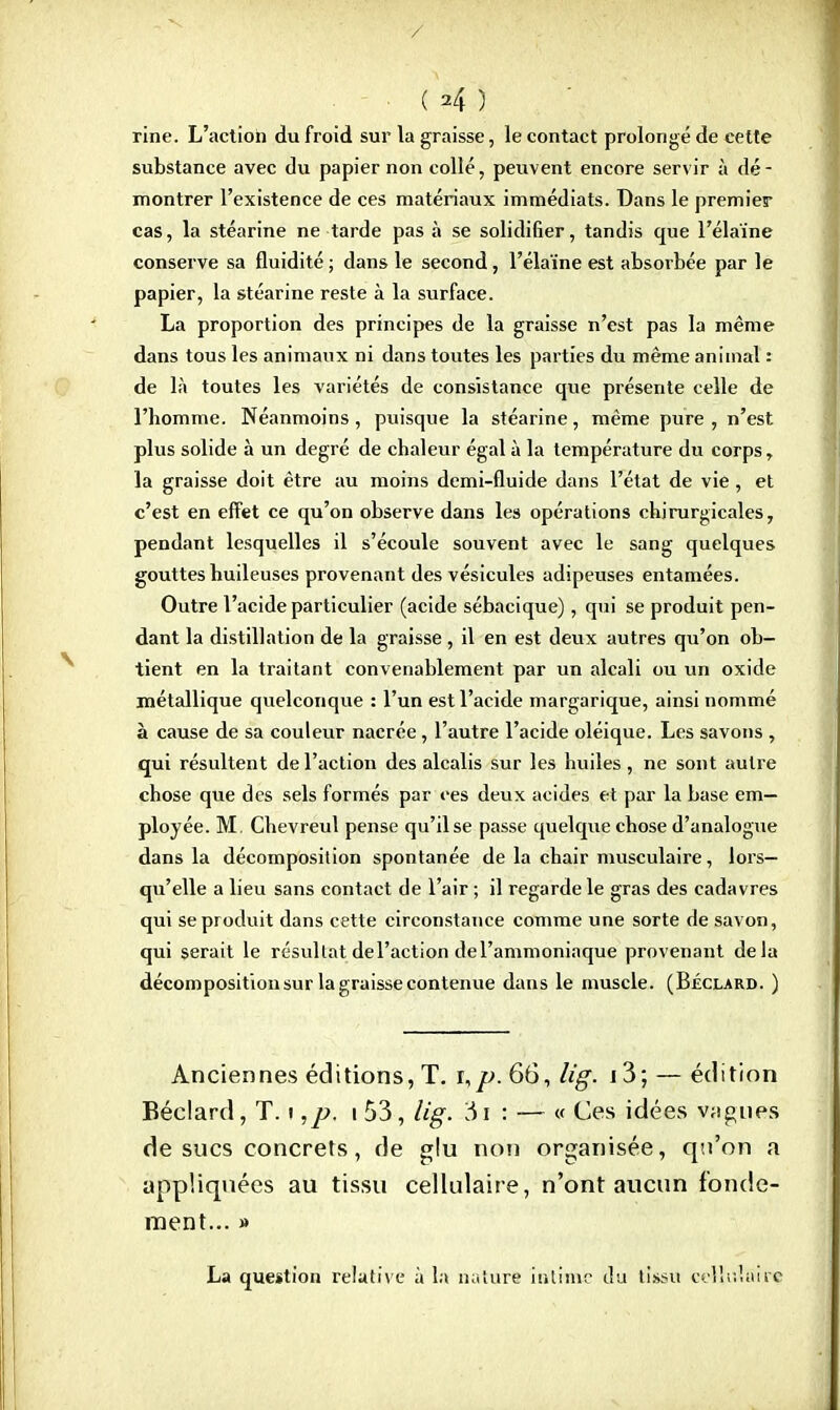 / • ( *4 ) rine. L'action du froid sur la graisse, le contact prolongé de cette substance avec du papier non collé, peuvent encore servir à dé - montrer l'existence de ces matériaux immédiats. Dans le premier cas, la stéarine ne tarde pas à se solidifier, tandis que l'éla'ïne conserve sa fluidité ; dans le second, l'élaïne est absorbée par le papier, la stéarine reste à la surface. La proportion des principes de la graisse n'est pas la même dans tous les animaux ni dans toutes les parties du même animal : de là toutes les variétés de consistance que présente celle de l'homme. Néanmoins, puisque la stéarine, même pure , n'est plus solide à un degré de chaleur égal à la température du corps, la graisse doit être au moins demi-fluide dans l'état de vie, et c'est en effet ce qu'on observe dans les opérations chirurgicales, pendant lesquelles il s'écoule souvent avec le sang quelques gouttes huileuses provenant des vésicules adipeuses entamées. Outre l'acide particulier (acide sébacique), qui se produit pen- dant la distillation de la graisse , il en est deux autres qu'on ob- tient en la traitant convenablement par un alcali ou un oxide métallique quelconque : l'un est l'acide margarique, ainsi nommé à cause de sa couleur nacrée, l'autre l'acide oléique. Les savons , qui résultent de l'action des alcalis sur les huiles , ne sont autre chose que des sels formés par ces deux acides et par la base em- ployée. M. Chevreul pense qu'il se passe quelque chose d'analogue dans la décomposition spontanée de la chair musculaire, lors- qu'elle a lieu sans contact de l'air ; il regarde le gras des cadavres qui se produit dans cette circonstance comme une sorte de savon, qui serait le résultat del'action de l'ammoniaque provenant delà décomposition sur la graisse contenue dans le muscle. (Béclard. ) Anciennes éditions, T. ï,p. 66, lig. i3; — édition Béclard, T. i ,p. i 53, lig. 31 : — « Ces idées vogues de sucs concrets, de glu non organisée, qu'on a appliquées au tissu cellulaire, n'ont aucun fonde- ment... » La question relative à la nature intime du tissu cellulaire