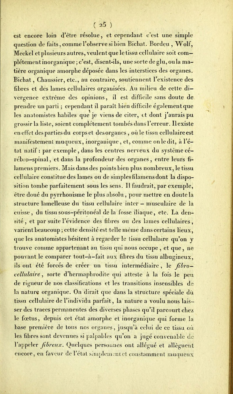 est encore loin d'être résolue, et cependant c'est une simple question de faits, comme l'observe si bien Bichat. Bordeu , Wolf, Meckel et plusieurs autres, veulent que le tissu cellulaire soit com- plètement inorganique ; c'est, disent-ils, une sorte de glu, oula ma- tière organique amorphe déposée dans les interstices des organes. Bichat, Chaussier, etc., au contraire, soutiennent l'existence des fibres et des lames cellulaires organisées. Au milieu de cette di- vergence extrême des opinions, il est difficile sans doute de prendre un parti ; cependant il paraît bien difficile également que les anatomistes habiles que je viens de citer, et dont j'aurais pu grossir la liste, soient complètement tombés dans l'erreur. Il existe en effet des parties du corps et des organes, où le tissu cellulaire est manifestement muqueux, inorganique, et, comme onledit, à l'é- tat natif : par exemple, dans les centres nerveux du système cé- rébro-spinal , et dans la profondeur des organes, entre leurs fi- lamens premiers. Mais dansdes points bien plus nombreux, le tissu cellulaire constitue des lames ou de simplesfilamensdont la dispo- sition tombe parfaitement sous les sens. Il faudrait, par exemple, être doué du pyrrhonisme le plus absolu, pour mettre en doute la structure lamelleuse du tissu cellulaire inter — musculaire de la cuisse, du tissu sous-péritonéal de la fosse iliaque, etc. La den- sité , et par suite l'évidence des fibres ou des lames cellulaires, varient beaucoup; cette densité est telle même dans certains lieux, que les anatomistes hésitent à regarder le tissu cellulaire qu'on y trouve comme appartenant au tissu qui nous occupe , et que, ne pouvant le comparer tout-à-fait aux fibres du tissu albugineux, ils ont été forcés de créer un tissu intermédiaire, le fibro— cellulaire, sorte d'hermaphrodite qui atteste à la fois le peu de rigueur de nos classifications et les transitions insensibles do la nature organique. On dirait que dans la structure spéciale du tissu cellulaire de l'individu parfait, la nature a voulu nous lais - ser des traces permanentes des diverses phases qu'il parcourt chez le fœtus, depuis cet état amorphe et inorganique qui forme la base première de tous nos organes, jusqu'à celui de ce tissu où les fibres sont devenues si palpables qu'on a jugé convenable de l'appeler fibreux. Quelques personnes ont allégué et allèguent encore, en faveur de l'état simplement et constamment muqueux