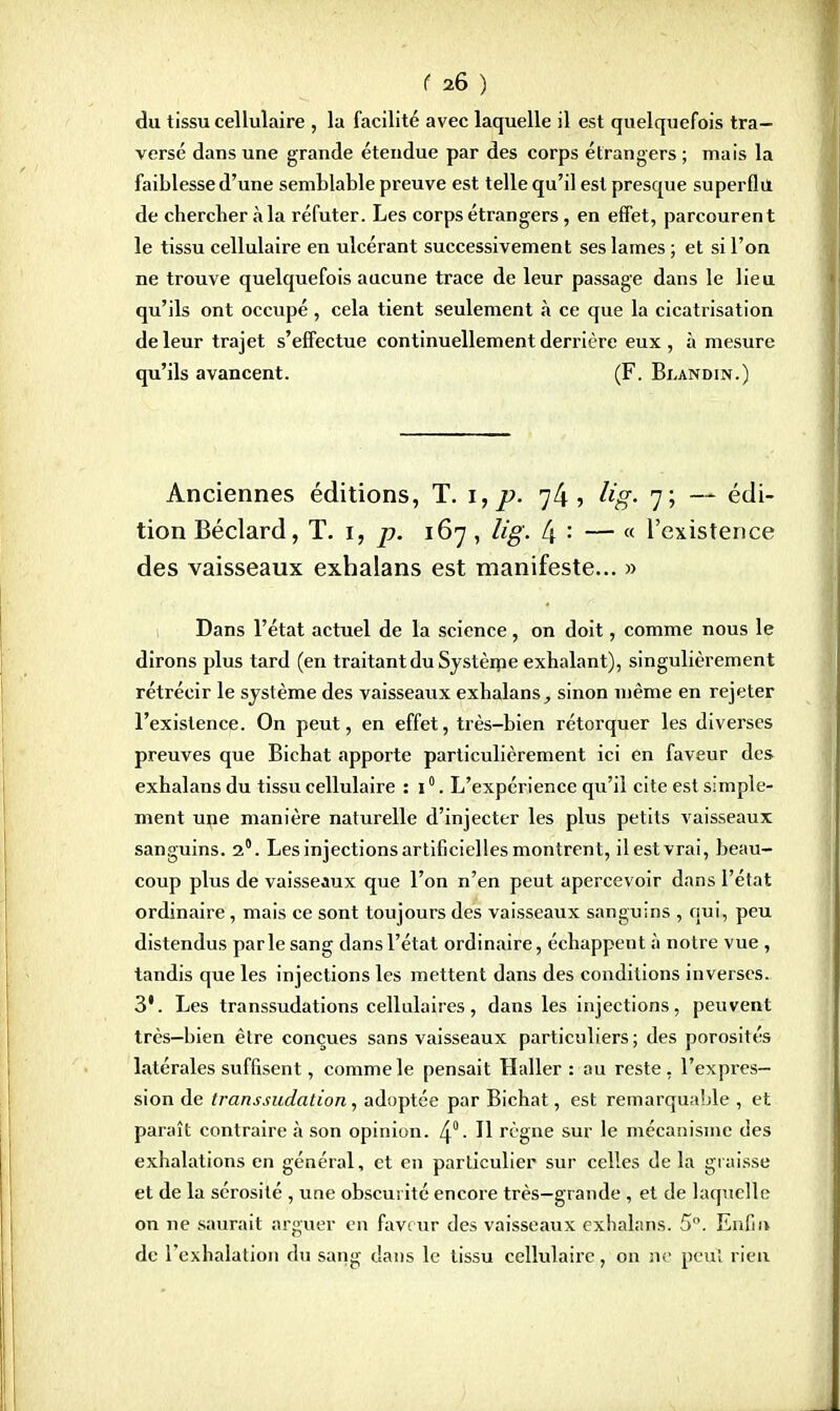 du tissu cellulaire , la facilité avec laquelle il est quelquefois tra- versé dans une grande étendue par des corps étrangers ; mais la faiblesse d'une semblable preuve est telle qu'il est presque superflu de chercher a la réfuter. Les corps étrangers, en effet, parcourent le tissu cellulaire en ulcérant successivement ses lames ; et si l'on ne trouve quelquefois aucune trace de leur passage dans le lieu qu'ils ont occupé , cela tient seulement à ce que la cicatrisation de leur trajet s'effectue continuellement derrière eux , à mesure qu'ils avancent. (F. Blandin.) Anciennes éditions, T. i, ». 7/4, Ug- 7; — édi- tion Béclard, T. 1, p. 167, Ug. (\ : — « l'existence des vaisseaux exhalans est manifeste... » Dans l'état actuel de la science, on doit, comme nous le dirons plus tard (en traitant du Systènie exhalant), singulièrement rétrécir le système des vaisseaux exhalans, sinon même en rejeter l'existence. On peut, en effet, très-bien rétorquer les diverses preuves que Bichat apporte particulièrement ici en faveur des exhalans du tissu cellulaire : 10. L'expérience qu'il cite est simple- ment une manière naturelle d'injecter les plus petits vaisseaux sanguins. 2°. Les injections artificielles montrent, il est vrai, beau- coup plus de vaisseaux que l'on n'en peut apercevoir dans l'état ordinaire , mais ce sont toujours des vaisseaux sanguins , qui, peu distendus parle sang dans l'état ordinaire, échappent à notre vue , tandis que les injections les mettent dans des conditions inverses. 3'. Les transsudations cellulaires, dans les injections, peuvent très—bien être conçues sans vaisseaux particuliers ; des porosités latérales suffisent, comme le pensait Haller : au reste, l'expres- sion de transsudation, adoptée par Bichat, est remarquable , et paraît contraire à son opinion. 4°- H règne sur le mécanisme des exhalations en général, et en particulier sur celles de la graisse et de la sérosité , une obscurité encore très—grande , et de laquelle on ne saurait arguer en faveur des vaisseaux exhalans. 5°. Enfin de l'exhalation du sang dans le tissu cellulaire, on ne peut rien