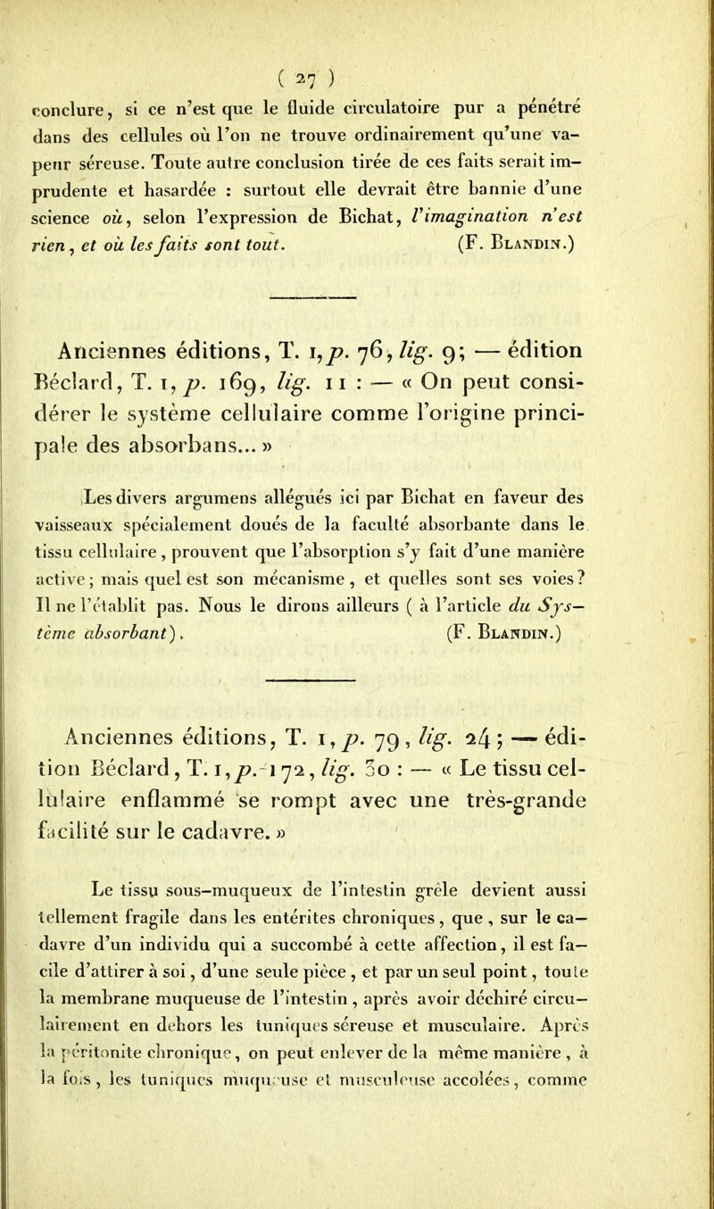 conclure, si ce n'est que le fluide circulatoire pur a pénétré dans des cellules où l'on ne trouve ordinairement qu'une va- peur séreuse. Toute autre conclusion tirée de ces faits serait im- prudente et hasardée : surtout elle devrait être bannie d'une science où, selon l'expression de Bichat, l'imagination n'est rien, et où les faits sont tout. (F. Blandi^.) Anciennes éditions, T. i,p. 76, Kg. 9; ■— édition Béclard, T. 1, p. 169, lig. 11 : — « On peut consi- dérer le système cellulaire comme l'origine princi- pale des absorbans... » ;Les divers argumens allégués ici par Bichat en faveur des vaisseaux spécialement doués de la faculté absorbante dans le tissu cellulaire, prouvent que l'absorption s'y fait d'une manière active; mais quel est son mécanisme, et quelles sont ses voies? Il ne l'établit pas. Nous le dirons ailleurs ( h l'article du Sys- tème absorbant). (F. Blandin.) Anciennes éditions, T. \,p. 79, lig. o.[\; — édi- tion Béclard, T. t,p.i 72, lig. 5o : — « Le tissu cel- lulaire enflammé se rompt avec une très-grande facilité sur le cadavre. » Le tissu sous-muqueux de l'intestin grêle devient aussi tellement fragile dans les entérites chroniques, que , sur le ca- davre d'un individu qui a succombé à cette affection, il est fa- cile d'attirer à soi, d'une seule pièce , et par un seul point, toute la membrane muqueuse de l'intestin , après avoir déchiré circu— lairement en dehors les tuniques séreuse et musculaire. Après la péritonite chronique, on peut enlever de la même manière , à la fois, les tuniques mwquruse et musculeuse accolées, comme