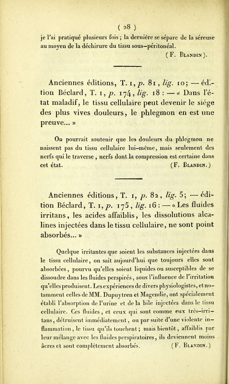 je l'ai pratiqué plusieurs fois ; la dernière se sépare de la séreuse au moyen de la déchirure du tissu sous—péritonéal. (F. Blandin). Anciennes éditions, T. i, p. 81 , kg, 10; — édi- tion Béclard, T. i, p. 17/j, Hg- 18 : —« Dans l'é- tat maladif, le tissu cellulaire peut devenir le siège des plus vives douleurs, le phlegmon en est une preuve... » On pourrait soutenir que les douleurs du phlegmon ne naissent pas du tissu cellulaire lui-même, mais seulement des nerfs qui le traverse , nerfs dont la compression est certaine dans cet état. (F. Blandin.) Anciennes éditions, T. 1, p. 82, lig. 5; ■—édi- tion Béclard, T. i,p. 1^5 , lig. 16 : — « Les fluides irritans, les acides affaiblis, les dissolutions alca- lines injectées dans le tissu cellulaire, ne sont point absorbés... » Quelque irritantes que soient les substances injectées dans le tissu cellulaire, on sait aujourd'hui que toujours elles sont absorbées, pourvu qu'elles soient liquides ou susceptibles de se dissoudre dans les fluides perspirés, sous l'influence de l'irritation qu'elles produisent. Les expériences de divers physiologistes, et no- tamment celles de MM. Dupuytren et Magendie, ont spécialement établi l'absorption de l'urine et de la bile injectées dans le tissu cellulaire. Ces fluides , et ceux qui sont comme eux très-irri- tans, détruisent immédiatement, ou par suite d'une violente in- flammation , le tissu qu'ils touchent ; mais bientôt, affaiblis par leur mélange avec les fluides pcrspiratoires, ils deviennent moins acres et sont complètement absorbés. (F. Blandin.)