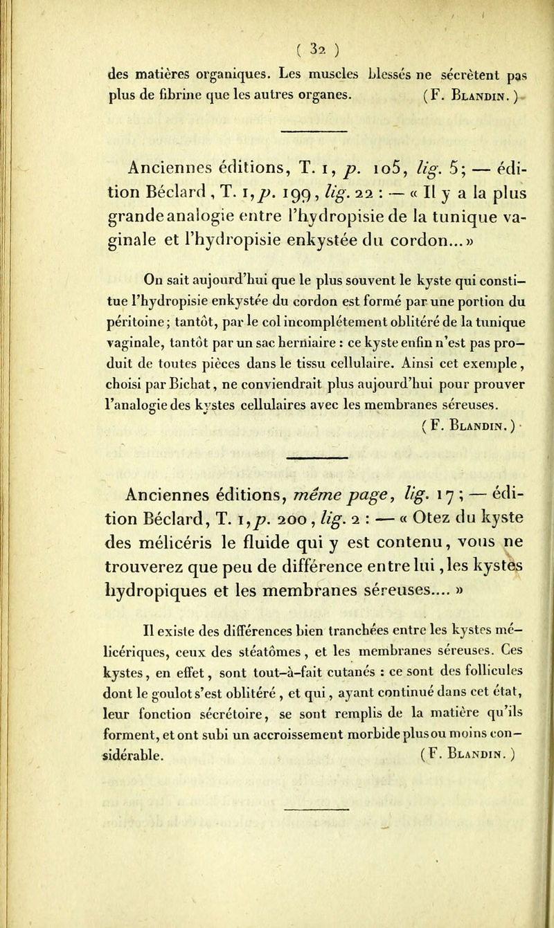 ■: 1> ) des matières organiques. Les muscles Liesses ne sécrètent pas plus de fibrine que les autres organes. (F. Blandin. ) Anciennes éditions, T. ï, p. io5, lig. 5; — édi- tion Béclard , T. i,p. 199, lig. 1% : — « Il y a la plus grande analogie entre l'hydropisie de la tunique va- ginale et l'hydropisie enkystée du cordon...» On sait aujourd'hui que le plus souvent le kyste qui consti- tue l'hydropisie enkystée du cordon est formé par une portion du péritoine ; tantôt, par le col incomplètement oblitéré de la tunique vaginale, tantôt par un sac herniaire : ce kyste enfin n'est pas pro- duit de toutes pièces dans le tissu cellulaire. Ainsi cet exemple, choisi par Bichat, ne conviendrait plus aujourd'hui pour prouver l'analogie des kystes cellulaires avec les membranes séreuses. ( F. Blandin. ) Anciennes éditions, même page, lig. 17 ; — édi- tion Béclard, T. i,p. 200, lig. 1: — « Otez du kyste des mélicéris le fluide qui y est contenu, vous ne trouverez que peu de différence entre lui ,les kystes hydropiques et les membranes séreuses.... » Il existe des différences bien tranchées entre les kystes mé- licériques, ceux des stéatômes, et les membranes séreuses. Ces kystes, en effet, sont tout-à-fait cutanés : ce sont des follicules dont le goulot s'est oblitéré , et qui, ayant continué dans cet état, leur fonction sécrétoire, se sont remplis de la matière qu'ils forment, et ont subi un accroissement morbide plusou moins con- sidérable. (F. Blandin. )