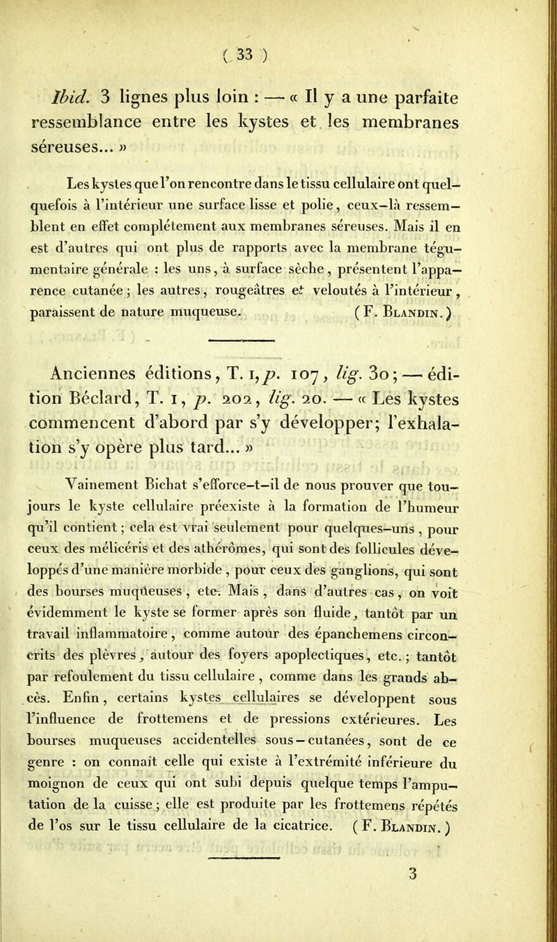 Ibid. 3 lignes plus loin : — « Il y a une parfaite ressemblance entre les kystes et les membranes séreuses... » Les kystes que l'on rencontre dans le tissu cellulaire ont quel- quefois à l'intérieur une surface lisse et polie, ceux-là ressem- blent en effet complètement aux membranes séreuses. Mais il en est d'autres qui ont plus de rapports avec la membrane tégu- mentaire générale : les uns, à surface sèche, présentent l'appa- rence cutanée ; les autres, rougeâtres et veloutés à l'intérieur, paraissent de nature muqueuse. (F. Blandin.) Anciennes éditions, T. \,p. 107, lig. 3o; — édi- tion Béclard, T. 1, p. 202, lig. 20. — « Les kystes commencent d'abord par s'y développer; l'exhala- tion s'y opère plus tard... » Vainement Bichat s'efforce-t—il de nous prouver que tou- jours le kyste cellulaire préexiste à la formation de l'humeur qu'il contient ; cela est vrai seulement pour quelques-uns , pour ceux des mélicéris et des athérômes, qui sont des follicules déve- loppés d'une manière morbide , pour ceux des ganglions, qui sont des bourses muqueuses, ete-. Mais , dans d'autres cas, on voit évidemment le kyste se former après son fluide, tantôt par un travail inflammatoire, comme autour des épanchemens circon- crits des plèvres, autour des foyers apoplectiques, etc.; tantôt par refoulement du tissu cellulaire , comme dans les grands ab- cès. Enfin, certains kystes cellulaires se développent sous l'influence de frottemens et de pressions extérieures. Les bourses muqueuses accidentelles sous —cutanées, sont de ce genre : on connaît celle qui existe à l'extrémité inférieure du moignon de ceux qui ont subi depuis quelque temps l'ampu- tation de la cuisse ; elle est produite par les frottemens répétés de l'os sur le tissu cellulaire de la cicatrice. ( F. Blandin. ) 3