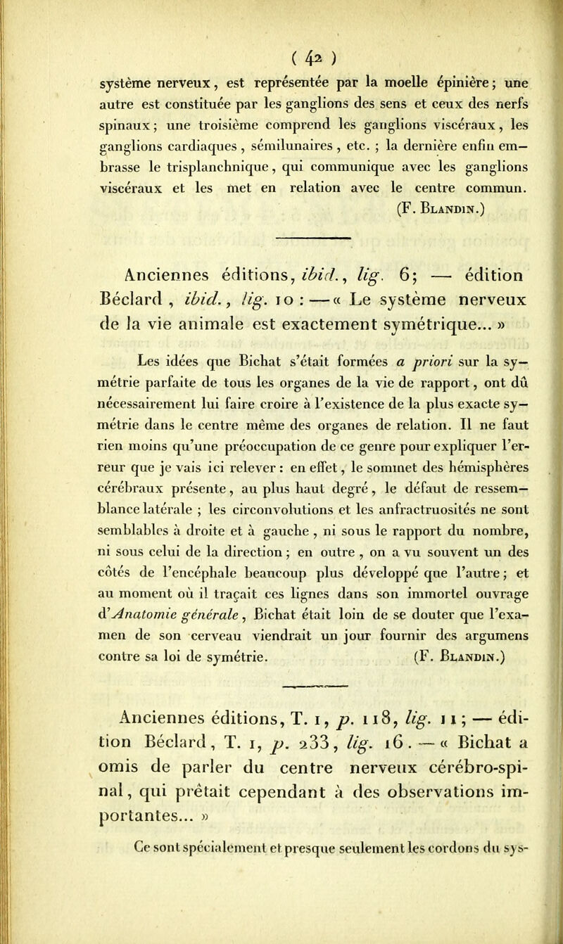 ( 4^ ) système nerveux, est représentée par la moelle épinière ; une autre est constituée par les ganglions des sens et ceux des nerfs spinaux ; une troisième comprend les ganglions viscéraux, les ganglions cardiaques , sémilunaires , etc. ; la dernière enfin em- brasse le trisplanchnique, qui communique avec les ganglions viscéraux et les met en relation avec le centre commun. (F. Blandin.) Anciennes éditions, imdi, lig. 6; — édition Béclard, ibid., lig. 10 :—« Le système nerveux de la vie animale est exactement symétrique... » Les idées que Bichat s'était formées a priori sur la sy- métrie parfaite de tous les organes de la vie de rapport, ont dû nécessairement lui faire croire à l'existence de la plus exacte sy- métrie dans le centre même des organes de relation. Il ne faut rien moins qu'une préoccupation de ce genre pour expliquer l'er- reur que je vais ici relever : en effet, le sommet des hémisphères cérébraux présente, au plus haut degré, le défaut de ressem- blance latérale ; les circonvolutions et les anfractruosités ne sont semblables à droite et à gauche , ni sous le rapport du nombre, ni sous celui de la direction ; en outre , on a vu souvent un des côtés de l'encéphale beaucoup plus développé que l'autre; et au moment où il traçait ces lignes dans son immortel ouvrage d'' Anatomie générale, Bichat était loin de se douter que l'exa- men de son cerveau viendrait un jour fournir des argumens contre sa loi de symétrie. (F. Blandin.) Anciennes éditions, T. i, p, 118, lig. 11 ; — édi- tion Béclard, T. i, p. 233, lig. 16. — « Bichat a omis de parler du centre nerveux cérébro-spi- nal, qui prêtait cependant à des observations im- portantes... » Ce sont spécialement et presque seulement les cordons du s\j-