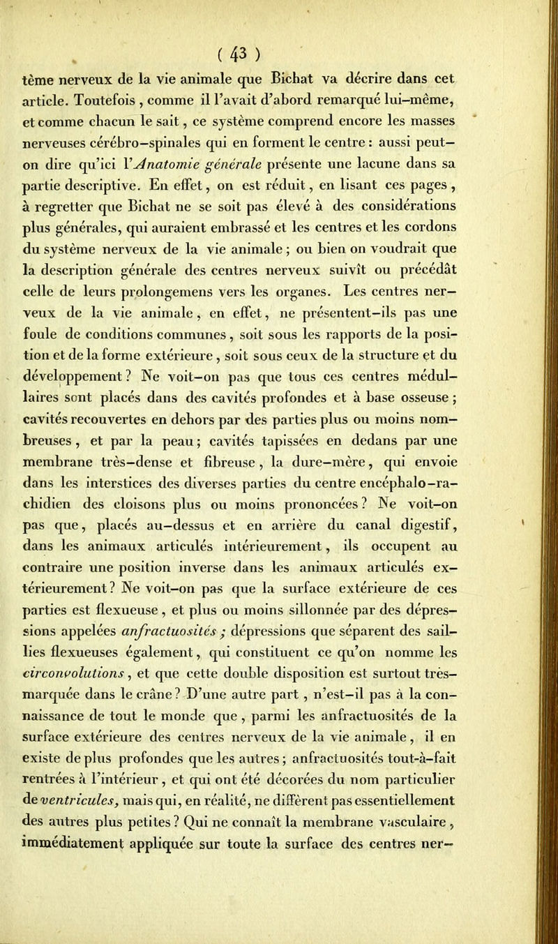 tème nerveux de la vie animale que Bichat va décrire dans cet article. Toutefois , comme il l'avait d'abord remarqué lui-même, et comme chacun le sait, ce système comprend encore les masses nerveuses cérébro-spinales qui en forment le centre : aussi peut- on dire qu'ici V Anatomie générale présente une lacune dans sa partie descriptive. En effet, on est réduit, en lisant ces pages , à regretter que Bichat ne se soit pas élevé à des considérations plus générales, qui auraient embrassé et les centres et les cordons du système nerveux de la vie animale ; ou bien on voudrait que la description générale des centres nerveux suivît ou précédât celle de leurs prolongemens vers les organes. Les centres ner- veux de la vie animale, en effet, ne présentent-ils pas une foule de conditions communes, soit sous les rapports de la posi- tion et de la forme extérieure, soit sous ceux de la structure et du développement ? Ne voit-on pas que tous ces centres médul- laires sont placés dans des cavités profondes et à base osseuse ; cavités recouvertes en dehors par des parties plus ou moins nom- breuses , et par la peau ; cavités tapissées en dedans par une membrane très-dense et fibreuse, la dure-mère, qui envoie dans les interstices des diverses parties du centre encéphalo-ra- chidien des cloisons plus ou moins prononcées ? Ne voit-on pas que, placés au—dessus et en arrière du canal digestif, dans les animaux articulés intérieurement, ils occupent au contraire une position inverse dans les animaux articulés ex- térieurement ? Ne voit-on pas que la surface extérieure de ces parties est flexueuse, et plus ou moins sillonnée par des dépres- sions appelées anfractuosités • dépressions que séparent des sail- lies flexueuses également, qui constituent ce qu'on nomme les circonvolutions, et que cette double disposition est surtout très- marquée dans le crâne ? D'une autre part, n'est-il pas à la con- naissance de tout le monde que, parmi les anfractuosités de la surface extérieure des centres nerveux de la vie animale, il en existe déplus profondes que les autres; anfractuosités tout-à-fait rentrées à l'intérieur, et qui ont été décorées du nom particulier de ventricules, mais qui, en réalité, ne diffèrent pas essentiellement des autres plus petites ? Qui ne connaît la membrane vasculaire , immédiatement appliquée sur toute la surface des centres ner-