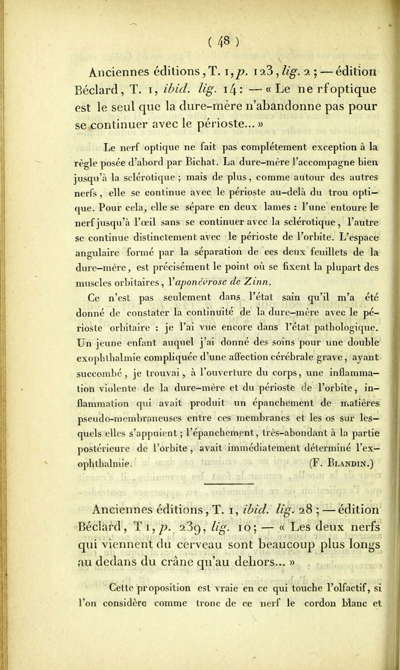 Anciennes éditions,T. i,p. ia3, lig. i ; — édition Béclard, T. i, ibid. lig. \L\ \ —«Le ne rfoptique est le seul que la dure-mère n'abandonne pas pour se continuer avec le périoste... » Le nerf optique ne fait pas complètement exception à la règle posée d'abord par Bichat. La dure-mère l'accompagne bien jusqu'à la sclérotique ; mais de plus, comme autour des autres nerfs, elle se continue avec le périoste au-delà du trou opti- que. Pour cela, elle se sépare en deux lames : l'une entoure le nerf jusqu'à l'oeil sans se continuer avec la sclérotique, l'autre se continue distinctement avec le périoste de l'orbite. L'espace angulaire formé par la séparation de ces deux feuillets de la dure—mère, est précisément le point où se fixent la plupart des muscles orbitaires, l'aponévrose de Zinn. Ce n'est pas seulement dans l'état sain qu'il m'a été donné de constater la continuité de la dure-mère avec le pé- rioste orbitaire : je l'ai vue encore dans l'état pathologique. Un jeune enfant auquel j'ai donné des soins pour une double exophtbalmie compliquée d'une affection cérébrale grave, ajant succombé, je trouvai, à l'ouverture du corps, une inflamma- tion violente de la dure-mère et du périoste de l'orbite, in- flammation qui avait produit un épanchement de matières pseudo-membraneuses entre ces membranes et les os sur les- quels elles s'appuient ; l'épanchcment, très-abondant à la partie postérieure de l'orbite, avait immédiatement déterminé l'ex— ophthalmie. (F. Blandin.) Anciennes éditions, T. i, ibid. lig. 28 ; — édition Béclard, T 1, p. 269, lig. 10; — « Les deux nerfs qui viennent du cerveau sont beaucoup plus longs au dedans du crâne qu'au dehors... » Cette proposition est vraie en ce qui touche l'olfactif, si l'on considère comme tronc de ce nerf le cordon blanc et