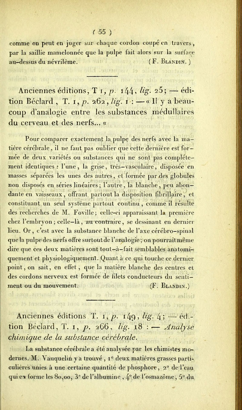 comme on peut en juger sur chaque cordon coupé en travers , par la saillie mamelonnée que la pulpe l'ait alors sur la surface au-dessus du névrilème. ( F. Blandin. ) Anciennes éditions, T r, p. 1441 Hg- — édi- tion Béclard , T. i, p. 262 , lig. 1 : —« 1! y a beau- coup d'analogie entre les substances médullaires du cerveau et des nerfs.., « Pour comparer exactement la pulpe des nerfs avec la ma- tière cérébrale, il ne faut pas oublier que cette dernière est for- mée de deux variétés ou substances qui ne sont pas complète- ment identiques: l'une, la grise, très—vasculaire, disposée en masses séparées les unes des autres, et formée par des globules non disposés en séries linéaires ; l'autre, la blanche, peu abon- dante en vaisseaux, offrant partout la disposition fibrillaire, et constituant un seul système partout continu, comme il résulte des recherches de M. Foville; celle-ci apparaissant la première chez l'embryon ; celle—là , au contraire, se dessinant en dernier lieu. Or, c'est avec la substance blanche de l'axe cérébro-spinal que la pulpe des nerfs offre surtout de l'analogie ; on pourrait même dire que ces deux matières sont tout—à-fait semblables anatomi- quement et physiologiquement. Quant à ce qui touche ce dernier point, on sait, en effet, que la matière blanche des centres et des cordons nerveux est formée de filets conducteurs du senti- ment ou du mouvement. (F. Blandin.) Anciennes éditions T. 1, p. 14<) , lig- 4? — édi- tion Béclard, T. 1, p. 266, lig. 18 : — Analyse chimique de la substance cérébrale. La substance cérébrale a été analysée par les chimistes mo» dernes. M . Vauquelin y a trouvé , i° deux matières grasses parti-, culières unies à une certaine quantité de phosphore, 1° de l'eau qui en forme les 80,00, 3° de l'albumine , 4° de l'osmazôme, 5° du