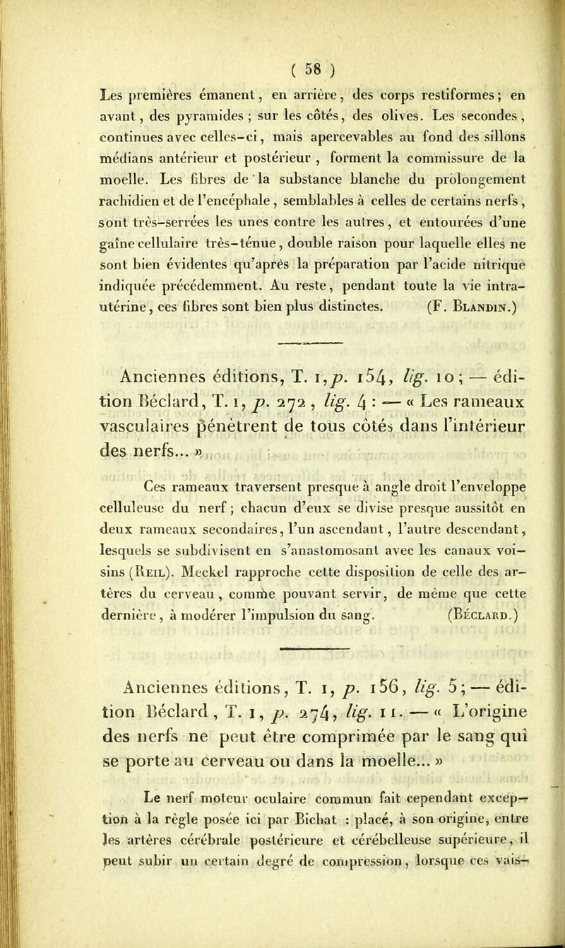 Les premières émanent, en arrière, des corps restiformes ; en avant, des pyramides; sur les côtés, des olives. Les secondes, continues avec celles-ci, mais apercevables au fond des sillons médians antérieur et postérieur , forment la commissure de la moelle. Les fibres de la substance blanche du prolongement rachidien et de l'encéphale, semblables à celles de certains nerfs, sont très-serrées les unes contre les autres, et entourées d'une gaînecellulaire très-ténue, double raison pour laquelle elles ne sont bien évidentes qu'après la préparation par l'acide nitrique indiquée précédemment. Au reste, pendant toute la vie intra- utérine, ces fibres sont bien plus distinctes. (F. Blandin.) Anciennes éditions, T. i,p. i54, lig- 10; — édi- tion Béciard, T. ï, p. 272 , lig. 4 —- « Les rameaux vasculaires pénètrent de tous côtés dans l'intérieur des nerfs... » Ces rameaux traversent presque à angle droit l'enveloppe celluleuse du nerf ; chacun d'eux se divise presque aussitôt en deux rameaux secondaires, l'un ascendant, l'autre descendant, lesquels se subdivisent en s'anastomosanl avec les canaux voi- sins (Reil). Meckel rapproche cette disposition de celle des ar- tères du cerveau, comme pouvant servir, de même que cette dernière, à modérer l'impulsion du sang. (Béclard.) Anciennes éditions, T. 1, p. i56, lig. 5; — édi- tion Béclard, T. 1, p. 274, Hg- M» — « L'origine des nerfs ne peut être comprimée par le sang qui se porte au cerveau ou dans la moelle... » Le nerf moteur oculaire commun fait cependant excep-r tion à la règle posée ici par Bicbat : placé, à son origine, entre les artères cérébrale postérieure et cérébelleuse supérieure, il peut subir un certain degré de compression, lorsque ces vais-