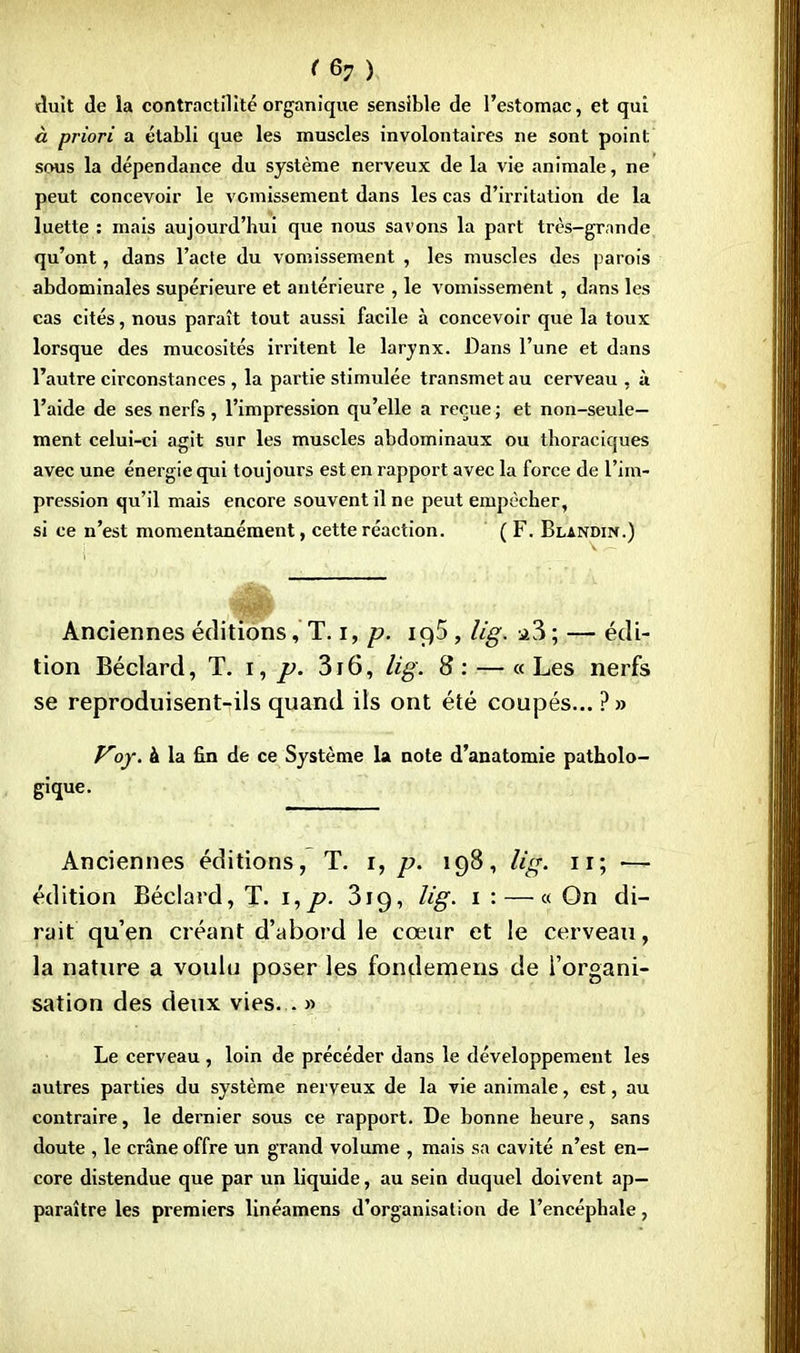 tîuît de la contrnctilité organique sensible de l'estomac, et qui à priori a établi que les muscles involontaires ne sont point sous la dépendance du système nerveux de la vie animale, ne peut concevoir le vomissement dans les cas d'irritation de la luette : mais aujourd'hui que nous savons la part très-grnnde qu'ont, dans l'acle du vomissement , les muscles des parois abdominales supérieure et antérieure , le vomissement , dans les cas cités, nous paraît tout aussi facile à concevoir que la toux lorsque des mucosités irritent le larynx. Dans l'une et dans l'autre circonstances , la partie stimulée transmet au cerveau , à l'aide de ses nerfs, l'impression qu'elle a reçue ; et non-seule- ment celui-ci agit sur les muscles abdominaux ou thoraciques avec une énergie qui toujours est en rapport avec la force de l'im- pression qu'il mais encore souvent il ne peut empêcher, si ce n'est momentanément, cette réaction. ( F. Blandin.) Anciennes éditions, T. i, p. io,5 , lig. a3 ; — édi- tion Béclard, T. i, p. 3r6, lig. 8:— «Les nerfs se reproduisent-ils quand ils ont été coupés... ?» Voy. à la fin de ce Système la note d'anatomie patholo- gique. Anciennes éditions, T. i, p. 198, lig. 11; — édition Béclard, T. i,p. 319, lis. 1 : — « On di- rait qu'en créant d'abord le cœur et le cerveau, la nature a voulu poser les fondemens de l'organi- sation des deux vies. . » Le cerveau , loin de précéder dans le développement les autres parties du système nerveux de la vie animale, est, au contraire, le dernier sous ce rapport. De bonne heure, sans doute , le crâne offre un grand volume , mais sa cavité n'est en- core distendue que par un liquide, au sein duquel doivent ap- paraître les premiers linéamens d'organisation de l'encéphale,