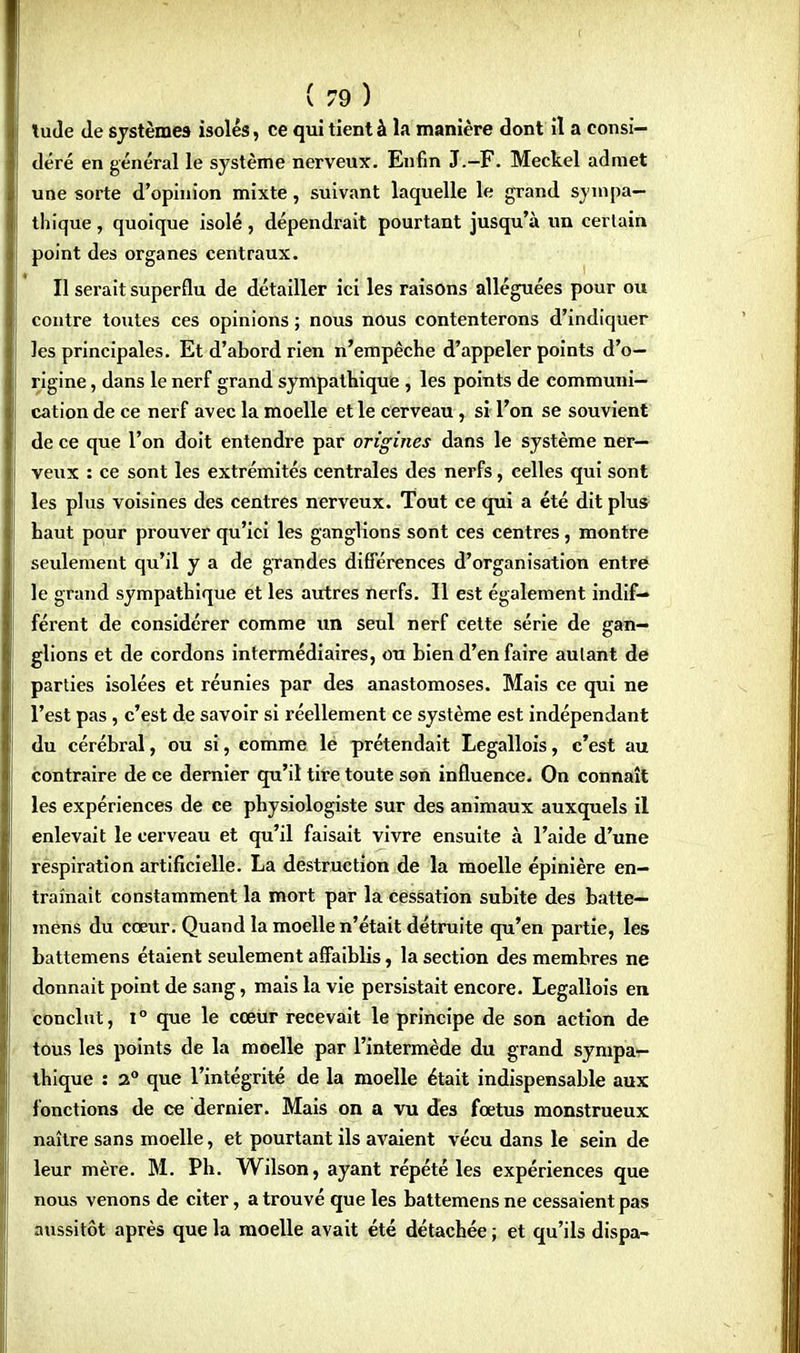tude Je systèmes isolés, ce qui tient à la manière dont il a consi- déré en général le système nerveux. Enfin J.-F. Meckel admet une sorte d'opinion mixte, suivant laquelle le grand sympa- thique , quoique isolé, dépendrait pourtant jusqu'à un certain point des organes centraux. Il serait superflu de détailler ici les raisons alléguées pour ou contre toutes ces opinions ; nous nous contenterons d'indiquer les principales. Et d'abord rien n'empêche d'appeler points d'o- rigine , dans le nerf grand sympathique , les points de communi- cation de ce nerf avec la moelle et le cerveau, si l'on se souvient de ce que l'on doit entendre par origines dans le système ner- veux : ce sont les extrémités centrales des nerfs, celles qui sont les plus voisines des centres nerveux. Tout ce qui a été dit plus haut pour prouver qu'ici les ganglions sont ces centres, montre seulement qu'il y a de grandes différences d'organisation entre le grand sympathique et les autres nerfs. 11 est également indif- férent de considérer comme un seul nerf cette série de gan- glions et de cordons intermédiaires, ou bien d'en faire autant de parties isolées et réunies par des anastomoses. Mais ce qui ne l'est pas, c'est de savoir si réellement ce système est indépendant du cérébral, ou si, comme le prétendait Legallois, c'est au contraire de ce dernier qu'il tire toute son influence. On connaît les expériences de ce physiologiste sur des animaux auxquels il enlevait le cerveau et qu'il faisait vivre ensuite à l'aide d'une respiration artificielle. La destruction de la moelle épinière en- traînait constamment la mort par la cessation subite des batte— mens du cœur. Quand la moelle n'était détruite qu'en partie, les battemens étaient seulement affaiblis, la section des membres ne donnait point de sang, mais la vie persistait encore. Legallois en conclut, i° que le cœur recevait le principe de son action de tous les points de la moelle par l'intermède du grand sympa- thique : 2° que l'intégrité de la moelle était indispensable aux fonctions de ce dernier. Mais on a vu des fœtus monstrueux naître sans moelle, et pourtant ils avaient vécu dans le sein de leur mère. M. Ph. Wilson, ayant répété les expériences que nous venons de citer, a trouvé que les battemens ne cessaient pas aussitôt après que la moelle avait été détachée ; et qu'ils dispa-