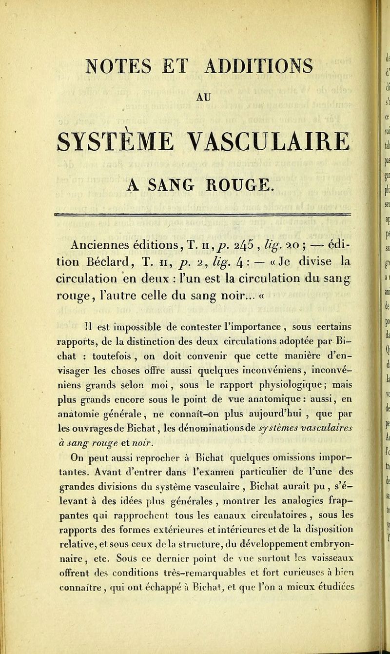 NOTES ET ADDITIONS AU SYSTÈME VASCULAIRE A SANG ROUGE. Anciennes éditions, T. u,p. 2^5 , lig. 20 ; —- édi- tion Béclard, T. u, p. 2, lig. 4 : — « Je divise la circulation en deux : l'un est la circulation du sang rouge, l'autre celle du sang noir... « 11 est impossible de contester l'importance , sous certains rapports, de la distinction des deux circulations adoptée par Bi- chat : toutefois, on doit convenir que cette manière d'en- visager les choses offre aussi quelques inconvéniens, inconvé- niens grands selon moi, sous le rapport physiologique ; mais plus grands encore sous le point de vue anatomique : aussi, en anàtomie générale, ne connaît-on plus aujourd'hui , que par les ouvragesde Bichat, les dénominations de systèmes vasculaires à sang rouge et noir. On peut aussi reprocher à Bichat quelques omissions impor- tantes. Avant d'entrer dans l'examen particulier de l'une des grandes divisions du système vasculaire , Bichat aurait pu , s'é— levant à des idées plus générales , montrer les analogies frap- pantes qui rapprochent tous les canaux circulatoires , sous les rapports des formes extérieures et intérieures et de la disposition relative, et sous ceux delà structure, du développement embryon- naire , etc. Sous ce dernier point de Mie surtout les vaisseaux offrent des conditions très-remarquables et fort curieuses à bien connaître, qui ont échappé à Bichat, et que l'on a mieux étudiées