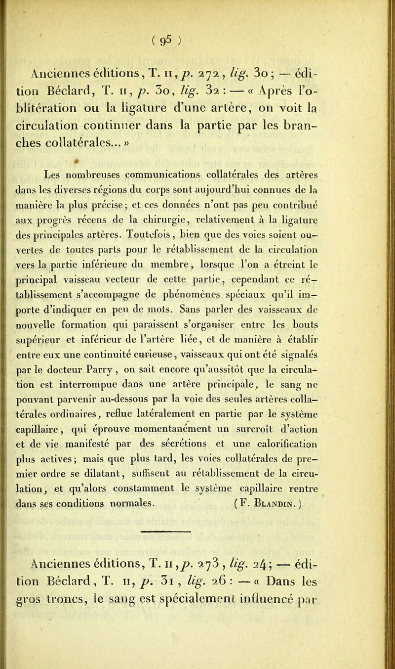Anciennes éditions, T. n, p. 272 , lig. 3o ; — édi- tion Béclard, T. n,/>. 3o, lig. 3i: — « Après l'o- blitération ou la ligature d'une artère, on voit la circulation continuer dans la partie par les bran- ches collatérales... » • Les nombreuses communications collatérales des artères dans les diverses régions du corps sont aujourd'hui connues de la manière la plus précise; et ces données n'ont pas peu contribué aux progrès récens de la chirurgie, relativement à la ligature des principales artères. Toutefois, bien que des voies soient ou- vertes de toutes parts pour le rétablissement de la circulation vers la partie inférieure du membre, lorsque l'on a étreint le principal vaisseau vecteur de cette partie, cependant ce ré- tablissement s'accompagne de phénomènes spéciaux qu'il im- porte d'indiquer en peu de mots. Sans parler des vaisseaux de nouvelle formation qui paraissent s'organiser entre les bouts supérieur et inférieur de l'artère liée, et de manière à établir entre eux une continuité curieuse, vaisseaux qui ont été signalés par le docteur Parry, on sait encore qu'aussitôt que la circula- tion est interrompue dans une artère principale, le sang ne pouvant parvenir au-dessous par la voie des seules artères colla- térales ordinaires, reflue latéralement en partie par le système capillaire, qui éprouve momentanément un surcroît d'action et de vie manifesté par des sécrétions et une calorification plus actives; mais que plus tard, les voies collatérales de pre- mier ordre se dilatant, suffisent au rétablissement de la circu- lation, et qu'alors constamment le système capillaire rentre dans ses conditions normales. (F. Blandin.) Anciennes éditions, T. 11 ,p. 273 , lig. 2^; — édi- tion Béclard, T. 11, p. 3i , lig. 26 : —« Dans les gros troncs, le sang est spécialement influencé par